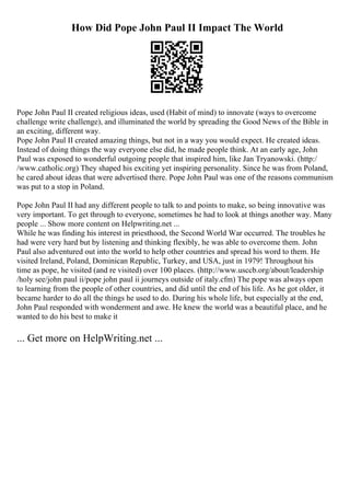 How Did Pope John Paul II Impact The World
Pope John Paul II created religious ideas, used (Habit of mind) to innovate (ways to overcome
challenge write challenge), and illuminated the world by spreading the Good News of the Bible in
an exciting, different way.
Pope John Paul II created amazing things, but not in a way you would expect. He created ideas.
Instead of doing things the way everyone else did, he made people think. At an early age, John
Paul was exposed to wonderful outgoing people that inspired him, like Jan Tryanowski. (http:/
/www.catholic.org) They shaped his exciting yet inspiring personality. Since he was from Poland,
he cared about ideas that were advertised there. Pope John Paul was one of the reasons communism
was put to a stop in Poland.
Pope John Paul II had any different people to talk to and points to make, so being innovative was
very important. To get through to everyone, sometimes he had to look at things another way. Many
people ... Show more content on Helpwriting.net ...
While he was finding his interest in priesthood, the Second World War occurred. The troubles he
had were very hard but by listening and thinking flexibly, he was able to overcome them. John
Paul also adventured out into the world to help other countries and spread his word to them. He
visited Ireland, Poland, Dominican Republic, Turkey, and USA, just in 1979! Throughout his
time as pope, he visited (and re visited) over 100 places. (http://www.usccb.org/about/leadership
/holy see/john paul ii/pope john paul ii journeys outside of italy.cfm) The pope was always open
to learning from the people of other countries, and did until the end of his life. As he got older, it
became harder to do all the things he used to do. During his whole life, but especially at the end,
John Paul responded with wonderment and awe. He knew the world was a beautiful place, and he
wanted to do his best to make it
... Get more on HelpWriting.net ...
 