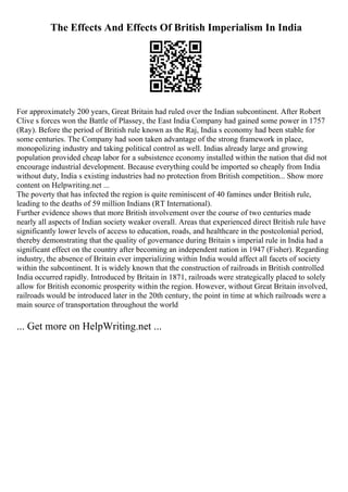 The Effects And Effects Of British Imperialism In India
For approximately 200 years, Great Britain had ruled over the Indian subcontinent. After Robert
Clive s forces won the Battle of Plassey, the East India Company had gained some power in 1757
(Ray). Before the period of British rule known as the Raj, India s economy had been stable for
some centuries. The Company had soon taken advantage of the strong framework in place,
monopolizing industry and taking political control as well. Indias already large and growing
population provided cheap labor for a subsistence economy installed within the nation that did not
encourage industrial development. Because everything could be imported so cheaply from India
without duty, India s existing industries had no protection from British competition... Show more
content on Helpwriting.net ...
The poverty that has infected the region is quite reminiscent of 40 famines under British rule,
leading to the deaths of 59 million Indians (RT International).
Further evidence shows that more British involvement over the course of two centuries made
nearly all aspects of Indian society weaker overall. Areas that experienced direct British rule have
significantly lower levels of access to education, roads, and healthcare in the postcolonial period,
thereby demonstrating that the quality of governance during Britain s imperial rule in India had a
significant effect on the country after becoming an independent nation in 1947 (Fisher). Regarding
industry, the absence of Britain ever imperializing within India would affect all facets of society
within the subcontinent. It is widely known that the construction of railroads in British controlled
India occurred rapidly. Introduced by Britain in 1871, railroads were strategically placed to solely
allow for British economic prosperity within the region. However, without Great Britain involved,
railroads would be introduced later in the 20th century, the point in time at which railroads were a
main source of transportation throughout the world
... Get more on HelpWriting.net ...
 
