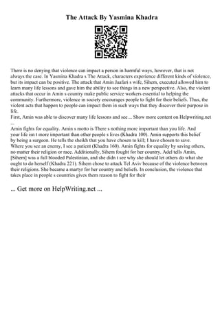 The Attack By Yasmina Khadra
There is no denying that violence can impact a person in harmful ways, however, that is not
always the case. In Yasmina Khadra s The Attack, characters experience different kinds of violence,
but its impact can be positive. The attack that Amin Jaafari s wife, Sihem, executed allowed him to
learn many life lessons and gave him the ability to see things in a new perspective. Also, the violent
attacks that occur in Amin s country make public service workers essential to helping the
community. Furthermore, violence in society encourages people to fight for their beliefs. Thus, the
violent acts that happen to people can impact them in such ways that they discover their purpose in
life.
First, Amin was able to discover many life lessons and see ... Show more content on Helpwriting.net
...
Amin fights for equality. Amin s motto is There s nothing more important than you life. And
your life isn t more important than other people s lives (Khadra 100). Amin supports this belief
by being a surgeon. He tells the sheikh that you have chosen to kill; I have chosen to save.
Where you see an enemy, I see a patient (Khadra 160). Amin fights for equality by saving others,
no matter their religion or race. Additionally, Sihem fought for her country. Adel tells Amin,
[Sihem] was a full blooded Palestinian, and she didn t see why she should let others do what she
ought to do herself (Khadra 221). Sihem chose to attack Tel Aviv because of the violence between
their religions. She became a martyr for her country and beliefs. In conclusion, the violence that
takes place in people s countries gives them reason to fight for their
... Get more on HelpWriting.net ...
 