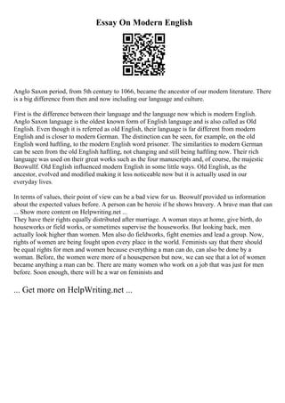 Essay On Modern English
Anglo Saxon period, from 5th century to 1066, became the ancestor of our modern literature. There
is a big difference from then and now including our language and culture.
First is the difference between their language and the language now which is modern English.
Anglo Saxon language is the oldest known form of English language and is also called as Old
English. Even though it is referred as old English, their language is far different from modern
English and is closer to modern German. The distinction can be seen, for example, on the old
English word haftling, to the modern English word prisoner. The similarities to modern German
can be seen from the old English haftling, not changing and still being haftling now. Their rich
language was used on their great works such as the four manuscripts and, of course, the majestic
Beowullf. Old English influenced modern English in some little ways. Old English, as the
ancestor, evolved and modified making it less noticeable now but it is actually used in our
everyday lives.
In terms of values, their point of view can be a bad view for us. Beowulf provided us information
about the expected values before. A person can be heroic if he shows bravery. A brave man that can
... Show more content on Helpwriting.net ...
They have their rights equally distributed after marriage. A woman stays at home, give birth, do
houseworks or field works, or sometimes supervise the houseworks. But looking back, men
actually look higher than women. Men also do fieldworks, fight enemies and lead a group. Now,
rights of women are being fought upon every place in the world. Feminists say that there should
be equal rights for men and women because everything a man can do, can also be done by a
woman. Before, the women were more of a houseperson but now, we can see that a lot of women
became anything a man can be. There are many women who work on a job that was just for men
before. Soon enough, there will be a war on feminists and
... Get more on HelpWriting.net ...
 