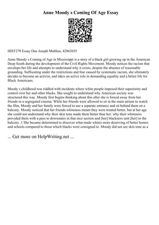 Anne Moody s Coming Of Age Essay
HIST278 Essay One Joseph Malthus, 42863655
Anne Moody s Coming of Age in Mississippi is a story of a black girl growing up in the American
Deep South during the development of the Civil Rights Movement. Moody notices the racism that
envelops her life and attempts to understand why it exists, despite the absence of reasonable
grounding. Suffocating under the restrictions and fear caused by systematic racism, she ultimately
decides to become an activist, and takes an active role in demanding equality and a better life for
Black Americans.
Moody s childhood was riddled with incidents where white people imposed their superiority and
control over her and other blacks. She sought to understand why American society was
structured this way. Moody first begins thinking about this after she is forced away from her
friends in a segregated cinema. While her friends were allowed to sit in the main atrium to watch
the film, Moody and her family were forced to use a separate entrance and sit behind them on a
balcony. Moody noticed that her friends whiteness meant they were treated better, but at her age
she could not understand why their skin tone made them better than her: why their whiteness
provided them with a pass to downstairs in that nice section and [her] blackness sent [her] to the
balcony .1 She became determined to discover what made whites more deserving of better homes
and schools compared to those which blacks were consigned to. Moody did not see skin tone as a
... Get more on HelpWriting.net ...
 