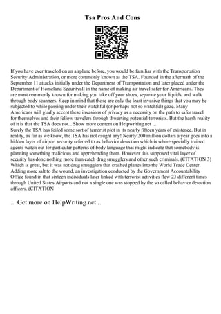 Tsa Pros And Cons
If you have ever traveled on an airplane before, you would be familiar with the Transportation
Security Administration, or more commonly known as the TSA. Founded in the aftermath of the
September 11 attacks initially under the Department of Transportation and later placed under the
Department of Homeland Securityall in the name of making air travel safer for Americans. They
are most commonly known for making you take off your shoes, separate your liquids, and walk
through body scanners. Keep in mind that those are only the least invasive things that you may be
subjected to while passing under their watchful (or perhaps not so watchful) gaze. Many
Americans will gladly accept these invasions of privacy as a necessity on the path to safer travel
for themselves and their fellow travelers through thwarting potential terrorists. But the harsh reality
of it is that the TSA does not... Show more content on Helpwriting.net ...
Surely the TSA has foiled some sort of terrorist plot in its nearly fifteen years of existence. But in
reality, as far as we know, the TSA has not caught any! Nearly 200 million dollars a year goes into a
hidden layer of airport security referred to as behavior detection which is where specially trained
agents watch out for particular patterns of body language that might indicate that somebody is
planning something malicious and apprehending them. However this supposed vital layer of
security has done nothing more than catch drug smugglers and other such criminals. (CITATION 3)
Which is great, but it was not drug smugglers that crashed planes into the World Trade Center.
Adding more salt to the wound, an investigation conducted by the Government Accountability
Office found in that sixteen individuals later linked with terrorist activities flew 23 different times
through United States Airports and not a single one was stopped by the so called behavior detection
officers. (CITATION
... Get more on HelpWriting.net ...
 