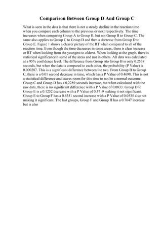 Comparison Between Group D And Group C
What is seen in the data is that there is not a steady decline in the reaction time
when you compare each column to the previous or next respectively. The time
increases when comparing Group A to Group B, but not Group B to Group C. The
same also applies to Group C to Group D and then a decrease from Group D to
Group E. Figure 1 shows a clearer picture of the RT when compared to all of the
reaction time. Even though the time decreases in some areas, there is clear increase
or RT when looking from the youngest to olderst. When looking at the graph, there is
statistical significancein some of the areas and not in others. All data was calculated
at a 95% confidence level. The difference from Group Ato Group B is only 0.2538
seconds, but when the data is compared to each other, the probability (P Value) is
0.000287. This is a significant difference between the two. From Group B to Group
C, there is a 0.01 second decrease in time, which has a P Value of 0.4698. This is not
a statistical difference and leaves room for this time to not be a normal outcome.
Group C and Group D has a 0.2289 seconds increase, but when calculated with the
raw data, there is no significant difference with a P Value of 0.0833. Group D to
Group E is a 0.1252 decrease with a P Value of 0.3719 making it not significant.
Group E to Group F has a 0.6351 second increase with a P Value of 0.0535 also not
making it significant. The last groups, Group F and Group H has a 0.7647 increase
but is also
 