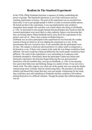 Realism In The Stanford Experiment
In the 1970s, Philip Zimbardo had done a sequence of studies establishing the
power of groups. The Stanford Experiment is one of the well known and eye
catching experiments in history. The goal of the experiment was to ascertain how
hard really it was to get upright people to follow in order to torment another person.
He found out that in the experiment, it was uncomplicated he only needed to
manipulate those people who said they won t harm others into doing so (Zimbardo,
p. 128). As discussed in class people learned that psychologist also found out that the
research participants were most likely to obey authority figures even knowing that
they are hurting others. Philip Zimbardo had to close down his experiments as the
project went out of... Show more content on Helpwriting.net ...
Zimbardo was an active participant in the experiment he was basically the warden
instead of being an observer, he was shaping the experiment in a way. In the
documentary that was viewed in class, it was noticeable that the participants were
all men. The sample is relatively narrowed down it is rather small in comparison a
bit biased in a way. If there were women in the study the way things would have been
different. The men would have behaved differently the result maybe would have been
different. The result of the experiment is very astonishing as it surpasses what
Zimbardo intended to. Particularly about the participant s behaviour before and
during the experiment, the prisoners began behaving like one and associated
themselves with the numbers they were given (Zimbardo, p. 130). It was amazing
how quick their behaviour and thinking change in a matter of time. It was not even a
whole week. The other surprise was when one of the guards who was using the shades
started acting more violently when he started using them. The prisoners was treated
unfairly and abused they forgot that they were just people volunteering for the study,
they could have just said something to Zimbardo and they could have left without
putting themselves in a difficult situation. Though the people that suffered depression
was let
 