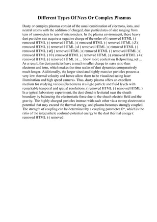 Different Types Of Necs Or Complex Plasmas
Dusty or complex plasmas consist of the usual combination of electrons, ions, and
neutral atoms with the addition of charged, dust particulates of size ranging from
tens of nanometers to tens of micrometers. In the plasma environment, these heavy
dust particles can acquire a negative charge of the order of ( removed HTML ) (
removed HTML ) ( removed HTML ) ( removed HTML ) ( removed HTML ) Z (
removed HTML ) ( removed HTML ) d ( removed HTML ) ( removed HTML ) (
removed HTML ) в€
ј ( removed HTML ) ( removed HTML ) ( removed HTML ) (
removed HTML ) 10 ( removed HTML ) ( removed HTML ) ( removed HTML ) 4 (
removed HTML ) ( removed HTML ) ( ... Show more content on Helpwriting.net ...
As a result, the dust particles have a much smaller charge to mass ratio than
electrons and ions, which makes the time scales of dust dynamics comparatively
much longer. Additionally, the larger sized and highly massive particles possess a
very low thermal velocity and hence allow them to be visualized using laser
illumination and high speed cameras. Thus, dusty plasma offers an excellent
medium for studying various phenomena at single particle and fluid levels with
remarkable temporal and spatial resolutions. ( removed HTML ) ( removed HTML )
In a typical laboratory experiment, the dust cloud is levitated near the sheath
boundary by balancing the electrostatic force due to the sheath electric field and the
gravity. The highly charged particles interact with each other via a strong electrostatic
potential that may exceed the thermal energy, and plasma becomes strongly coupled.
The strength of coupling can be determined by a coupling parameter О“, which is the
ratio of the interparticle coulomb potential energy to the dust thermal energy (
removed HTML ) ( removed
 