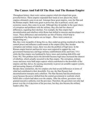 The Causes And Fall Of The Han And The Roman Empire
Throughout history, there were various empires which developed into great,
powerful forces. These empires expanded their lands to new places but, these
empires ultimately came to an end. Amongst these great empires, were the Han and
the Roman empire. Both were great in power but, due to political, social, and
economic causes, they came to an end. Although they do partake in the equal shares
of corruption and problems with the military, they also had fair shares of
differences, regarding their declines. For example, the Han empire had
decentralization and rebellion while Rome had shifted in interests and developed war
issues. These differences and similarities are bits of history which help to
comprehend why these empires are no longer... Show more content on
Helpwriting.net ...
But, they were incapable of doing this so, they ended up getting murdered so that the
eunuch power and influence could remain in the empire (Zhi). But, besides
corruption and military issues, there was also the problem of high taxes. In the
Roman empire heavier and heavier taxes were required to support the vast
government bureaucracy and huge military establishment (Ellis and Ester, 151)
while the Han empire was burdened by heavy taxes and crushing debt (Ellis and
Ester, 96). This problem led to the downfall because high taxes increased the chances
of rebellion, which actually occurred in the Han empire. The corruption, military
issues and taxes were both major aspects which contributed to the downfalls of the
empires and they did so, by causing uncertainty in power an unstable support system,
and increasing chances of rebellion.
Besides these similarities, the two empires also had several differences in terms of
what had contributed to their downfalls. For one, the Han Dynasty had
decentralization transpire and a rebellion. The Han Dynasty had decentralization
occur because the power shifted from the central government to warlords which
befell after a reform had taken over the empire. After the reform, governors were
granted executive authority over the province, Therefore, the governors not only had
power over the civil decisions of the province, but they also became the military
leaders (Zhi). The
 