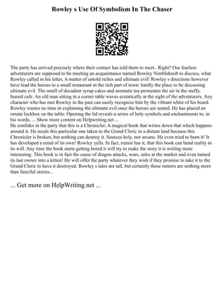 Rowley s Use Of Symbolism In The Chaser
The party has arrived precisely where their contact has told them to meet.. Right? Our fearless
adventurers are supposed to be meeting an acquaintance named Rowley Nimbleknob to discuss, what
Rowley called in his letter, A matter of untold riches and ultimate evil! Rowley s directions however
have lead the heroes to a small restaurant in the rich part of town: hardly the place to be discussing
ultimate evil. The smell of decadent syrup cakes and aromatic tea permeates the air in the stuffy,
humid cafe. An old man sitting in a corner table waves ecstatically at the sight of the adventurers. Any
character who has met Rowley in the past can easily recognize him by the vibrant white of his beard.
Rowley wastes no time in explaining the ultimate evil once the heroes are seated. He has placed an
ornate lockbox on the table. Opening the lid reveals a series of holy symbols and enchantments to, in
his words, ... Show more content on Helpwriting.net ...
He confides in the party that this is a Chronicler. A magical book that writes down that which happens
around it. He needs this particular one taken to the Grand Cleric in a distant land because this
Chronicler is broken, but nothing can destroy it. Sources holy, nor arcane. He even tried to burn it! It
has developed a mind of its own! Rowley yells. In fact, rumor has it, that this book can bend reality to
its will. Any time the book starts getting bored it will try to make the story it is writing more
interesting. This book is in fact the cause of dragon attacks, wars, sales at the market and even turned
its last owner into a kitten! He will offer the party whatever they wish if they promise to take it to the
Grand Cleric to have it destroyed. Rowley s tales are tall, but certainly these rumors are nothing more
than fanciful stories...
... Get more on HelpWriting.net ...
 