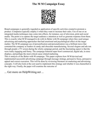 The M M Campaign Essay
Brand campaigns is generally regarded as application of specific activities created to promote a
product. Companies typically employ it when they want to increase their sales. Use of one or an
integrated media techniques may come into effects, for instance, use of television, print and social
media. The point is to capture the target audience s attention as well as generate response from them.
This is exactly what M M managed to do with its Better with M campaign where they used unique
advertising and marketing approaches that had emotional and psychological effect on the target
market. The M M campaign use of personification and personalization was a brilliant move that
cemented the company as leaders in candy and chocolate manufacturing. Several slogans and ads run
through people s TV screen during the whole campaign period, and the fascinating aspect is that the
were really engaging and funny. The campaign featured super bowl commercial, digital ads, in store
displays, and perhaps the most critical cause related marketing.
This is analysis of the Better with M campaign. This paper explores how M M devised and
implemented successful advertising campaign through message strategy, persuasive focus, persuasive
appeal and correct execution. This will be done by reviewing literature on marketing and advertising
concepts. I will also look at the cost used to implement this strategy and whether it was channelled in
the right way. Finally, the paper will examine the outcome of
... Get more on HelpWriting.net ...
 