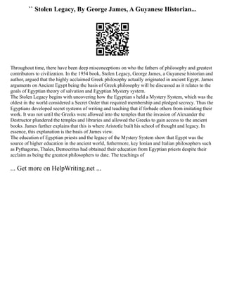 `` Stolen Legacy, By George James, A Guyanese Historian...
Throughout time, there have been deep misconceptions on who the fathers of philosophy and greatest
contributors to civilization. In the 1954 book, Stolen Legacy, George James, a Guyanese historian and
author, argued that the highly acclaimed Greek philosophy actually originated in ancient Egypt. James
arguments on Ancient Egypt being the basis of Greek philosophy will be discussed as it relates to the
goals of Egyptian theory of salvation and Egyptian Mystery system.
The Stolen Legacy begins with uncovering how the Egyptian s held a Mystery System, which was the
oldest in the world considered a Secret Order that required membership and pledged secrecy. Thus the
Egyptians developed secret systems of writing and teaching that if forbade others from imitating their
work. It was not until the Greeks were allowed into the temples that the invasion of Alexander the
Destructor plundered the temples and libraries and allowed the Greeks to gain access to the ancient
books. James further explains that this is where Aristotle built his school of thought and legacy. In
essence, this explanation is the basis of James view.
The education of Egyptian priests and the legacy of the Mystery System show that Egypt was the
source of higher education in the ancient world, futhermore, key Ionian and Italian philosophers such
as Pythagoras, Thales, Democritus had obtained their education from Egyptian priests despite their
acclaim as being the greatest philosophers to date. The teachings of
... Get more on HelpWriting.net ...
 