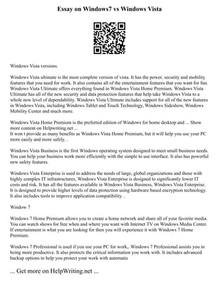Essay on Windows7 vs Windows Vista
Windows Vista versions.
Windows Vista ultimate is the most complete version of vista. It has the power, security and mobility
features that you need for work. It also contains all of the entertainment features that you want for fun.
Windows Vista Ultimate offers everything found in Windows Vista Home Premium. Windows Vista
Ultimate has all of the new security and data protection features that help take Windows Vista to a
whole new level of dependability. Windows Vista Ultimate includes support for all of the new features
in Windows Vista, including Windows Tablet and Touch Technology, Windows Sideshow, Windows
Mobility Center and much more.
Windows Vista Home Premium is the preferred edition of Windows for home desktop and ... Show
more content on Helpwriting.net ...
It won t provide as many benefits as Windows Vista Home Premium, but it will help you use your PC
more easily and more safely. .
Windows Vista Business is the first Windows operating system designed to meet small business needs.
You can help your business work more efficiently with the simple to use interface. It also has powerful
new safety features.
Windows Vista Enterprise is used to address the needs of large, global organizations and those with
highly complex IT infrastructures, Windows Vista Enterprise is designed to significantly lower IT
costs and risk. It has all the features available in Windows Vista Business, Windows Vista Enterprise.
It is designed to provide higher levels of data protection using hardware based encryption technology.
It also includes tools to improve application compatibility. .
Window 7
Windows 7 Home Premium allows you to create a home network and share all of your favorite media.
You can watch shows for free when and where you want with Internet TV on Windows Media Center.
If entertainment is what you are looking for then you will experience it with Windows 7 Home
Premium.
Windows 7 Professional is used if you use your PC for work,. Windows 7 Professional assists you in
being more productive. It also protects the critical information you work with. It includes advanced
backup options to help you protect your work with automatic
... Get more on HelpWriting.net ...
 