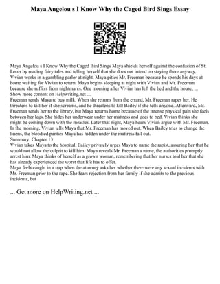 Maya Angelou s I Know Why the Caged Bird Sings Essay
Maya Angelou s I Know Why the Caged Bird Sings Maya shields herself against the confusion of St.
Louis by reading fairy tales and telling herself that she does not intend on staying there anyway.
Vivian works in a gambling parlor at night. Maya pities Mr. Freeman because he spends his days at
home waiting for Vivian to return. Maya begins sleeping at night with Vivian and Mr. Freeman
because she suffers from nightmares. One morning after Vivian has left the bed and the house, ...
Show more content on Helpwriting.net ...
Freeman sends Maya to buy milk. When she returns from the errand, Mr. Freeman rapes her. He
threatens to kill her if she screams, and he threatens to kill Bailey if she tells anyone. Afterward, Mr.
Freeman sends her to the library, but Maya returns home because of the intense physical pain she feels
between her legs. She hides her underwear under her mattress and goes to bed. Vivian thinks she
might be coming down with the measles. Later that night, Maya hears Vivian argue with Mr. Freeman.
In the morning, Vivian tells Maya that Mr. Freeman has moved out. When Bailey tries to change the
linens, the bloodied panties Maya has hidden under the mattress fall out.
Summary: Chapter 13
Vivian takes Maya to the hospital. Bailey privately urges Maya to name the rapist, assuring her that he
would not allow the culprit to kill him. Maya reveals Mr. Freeman s name, the authorities promptly
arrest him. Maya thinks of herself as a grown woman, remembering that her nurses told her that she
has already experienced the worst that life has to offer.
Maya feels caught in a trap when the attorney asks her whether there were any sexual incidents with
Mr. Freeman prior to the rape. She fears rejection from her family if she admits to the previous
incidents, but
... Get more on HelpWriting.net ...
 