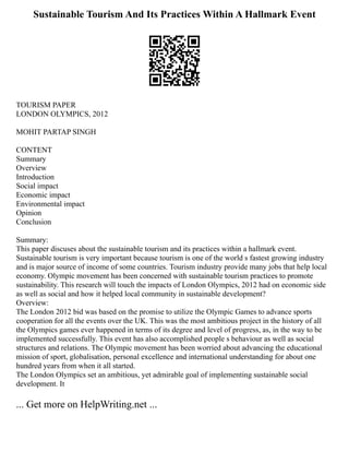 Sustainable Tourism And Its Practices Within A Hallmark Event
TOURISM PAPER
LONDON OLYMPICS, 2012
MOHIT PARTAP SINGH
CONTENT
Summary
Overview
Introduction
Social impact
Economic impact
Environmental impact
Opinion
Conclusion
Summary:
This paper discuses about the sustainable tourism and its practices within a hallmark event.
Sustainable tourism is very important because tourism is one of the world s fastest growing industry
and is major source of income of some countries. Tourism industry provide many jobs that help local
economy. Olympic movement has been concerned with sustainable tourism practices to promote
sustainability. This research will touch the impacts of London Olympics, 2012 had on economic side
as well as social and how it helped local community in sustainable development?
Overview:
The London 2012 bid was based on the promise to utilize the Olympic Games to advance sports
cooperation for all the events over the UK. This was the most ambitious project in the history of all
the Olympics games ever happened in terms of its degree and level of progress, as, in the way to be
implemented successfully. This event has also accomplished people s behaviour as well as social
structures and relations. The Olympic movement has been worried about advancing the educational
mission of sport, globalisation, personal excellence and international understanding for about one
hundred years from when it all started.
The London Olympics set an ambitious, yet admirable goal of implementing sustainable social
development. It
... Get more on HelpWriting.net ...
 
