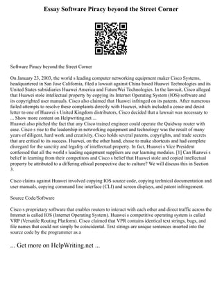 Essay Software Piracy beyond the Street Corner
Software Piracy beyond the Street Corner
On January 23, 2003, the world s leading computer networking equipment maker Cisco Systems,
headquartered in San Jose California, filed a lawsuit against China based Huawei Technologies and its
United States subsidiaries Huawei America and FutureWei Technologies. In the lawsuit, Cisco alleged
that Huawei stole intellectual property by copying its Internet Operating System (IOS) software and
its copyrighted user manuals. Cisco also claimed that Huawei infringed on its patents. After numerous
failed attempts to resolve these complaints directly with Huawei, which included a cease and desist
letter to one of Huawei s United Kingdom distributors, Cisco decided that a lawsuit was necessary to
... Show more content on Helpwriting.net ...
Huawei also pitched the fact that any Cisco trained engineer could operate the Quidway router with
ease. Cisco s rise to the leadership in networking equipment and technology was the result of many
years of diligent, hard work and creativity. Cisco holds several patents, copyrights, and trade secrets
that are critical to its success. Huawei, on the other hand, chose to make shortcuts and had complete
disregard for the sanctity and legality of intellectual property. In fact, Huawei s Vice President
confessed that all the world s leading equipment suppliers are our learning modules. [1] Can Huawei s
belief in learning from their competitors and Cisco s belief that Huawei stole and copied intellectual
property be attributed to a differing ethical perspective due to culture? We will discuss this in Section
3.
Cisco claims against Huawei involved copying IOS source code, copying technical documentation and
user manuals, copying command line interface (CLI) and screen displays, and patent infringement.
Source Code/Software
Cisco s proprietary software that enables routers to interact with each other and direct traffic across the
Internet is called IOS (Internet Operating System). Huawei s competitive operating system is called
VRP (Versatile Routing Platform). Cisco claimed that VPR contains identical text strings, bugs, and
file names that could not simply be coincidental. Text strings are unique sentences inserted into the
source code by the programmer as a
... Get more on HelpWriting.net ...
 