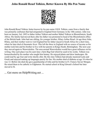 John Ronald Reuel Tolkien, Better Known By His Pen Name
John Ronald Reuel Tolkien, better known by his pen name J.R.R. Tolkien, came from a family that
was primarily craftsmen that had emigrated to England from Germany in the 18th century. John was
born on January 3rd, 1892 to father Arthur Tolkien and mother Mabel Tolkien in Bloemfontein, South
Africa. His family had moved there after his father was promoted to head of the Bloemfontein office
of the British bank. John had one sibling, his younger brother, Hilary Arthur Reuel. At age three John,
Hilary, and their mother went to visit England but his father stayed in South Africa for a short time,
where he later died of rheumatic fever. This left the three in England with no source of income so his
mother took him and his brother to live with her parents in Kings Heath, Birmingham. The next year
they moved again to Warwickshire. The area around Warwickshire would have great influence on his
writing. One such place was his aunt Jane s farm Bag End which he used in his works. Tolkien was
homeschooled by his mother who taught him botany. He enjoyed plants and drew landscapes. He
could read by age four and write shortly after. By this time Tolkien had already mastered Latin and
Greek and enjoyed making up languages purely for fun. His mother died of diabetes at age 34 when he
was 12. Before she died she gave guardianship of John and his brother to Fr. Francis Xavier Morgan.
He raised them to be catholic in Edgbaston. He started school at King Edward s School but later
moved to St.
... Get more on HelpWriting.net ...
 
