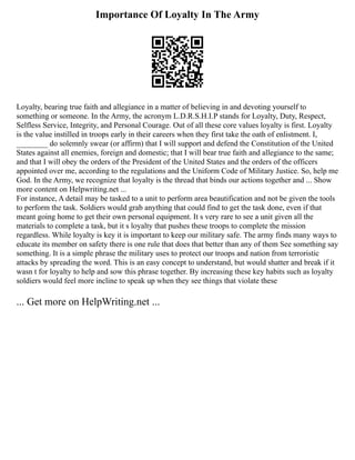 Importance Of Loyalty In The Army
Loyalty, bearing true faith and allegiance in a matter of believing in and devoting yourself to
something or someone. In the Army, the acronym L.D.R.S.H.I.P stands for Loyalty, Duty, Respect,
Selfless Service, Integrity, and Personal Courage. Out of all these core values loyalty is first. Loyalty
is the value instilled in troops early in their careers when they first take the oath of enlistment. I,
________ do solemnly swear (or affirm) that I will support and defend the Constitution of the United
States against all enemies, foreign and domestic; that I will bear true faith and allegiance to the same;
and that I will obey the orders of the President of the United States and the orders of the officers
appointed over me, according to the regulations and the Uniform Code of Military Justice. So, help me
God. In the Army, we recognize that loyalty is the thread that binds our actions together and ... Show
more content on Helpwriting.net ...
For instance, A detail may be tasked to a unit to perform area beautification and not be given the tools
to perform the task. Soldiers would grab anything that could find to get the task done, even if that
meant going home to get their own personal equipment. It s very rare to see a unit given all the
materials to complete a task, but it s loyalty that pushes these troops to complete the mission
regardless. While loyalty is key it is important to keep our military safe. The army finds many ways to
educate its member on safety there is one rule that does that better than any of them See something say
something. It is a simple phrase the military uses to protect our troops and nation from terroristic
attacks by spreading the word. This is an easy concept to understand, but would shatter and break if it
wasn t for loyalty to help and sow this phrase together. By increasing these key habits such as loyalty
soldiers would feel more incline to speak up when they see things that violate these
... Get more on HelpWriting.net ...
 