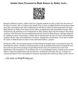 Similar Ideas Presented in Blade Runner by Ridley Scott...
Bound by different contexts, authors often use a popular medium in order to depict the discontent of
the ideas of society. This is evident in the module Texts in Time; as Blade Runner, having been written
more than one hundred years after Frankenstein is still able to reflect the ideas proposed in the latter.
Blade Runner by Ridley Scott deals with the effects of globalisation and consumerism during 1980 s.
Alternatively, the epistolary novel Frankenstein by Mary Shelley deals with the kinship to the natural
world set in the Romantic Era and enlightenment period. However Blade Runner, although subjected
by a different context, also portrays a similar idea to Frankenstein; the fear of science and technology
coupled with the value of the definition of a human. Through this commonality, we are able to utilise
the values of Blade Runner in order to truly understand Shelley s purpose.
During the 1980 s, the increasing amount of industrialisation brought about a new period in time, the
Industrial Revolution. Literally revolutionising the world, the Industrial Revolution changed the way
the world was perceived, no longer an agricultural based society but instead one overrun with
globalisation and consumerism. Scott portrays this in an overindulged manner, looking at the extreme
effects to long time globalisation and consumerism. As depicted in the film, the city is subject to a
constant downpour of rain surrounded by numerous skyscrapers that effectively block out the view of
... Get more on HelpWriting.net ...
 