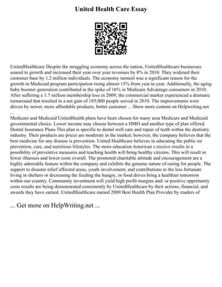 United Health Care Essay
UnitedHealthcare Despite the struggling economy across the nation, UnitedHealthcare businesses
soared in growth and increased their year over year revenues by 8% in 2010. They widened their
customer base by 1.2 million individuals. The economy turmoil was a significant reason for the
growth in Medicaid program participation rising almost 15% from year to year. Additionally, the aging
baby boomer generation contributed in the spike of 16% in Medicare Advantage consumers in 2010.
After suffering a 1.7 million membership loss in 2009; the commercial market experienced a dramatic
turnaround that resulted in a net gain of 185,000 people served in 2010. The improvements were
driven by newer, more affordable products, better customer ... Show more content on Helpwriting.net
...
Medicare and Medicaid UnitedHealth plans have been chosen for many area Medicare and Medicaid
governmental choice. Lower income may choose between a HMO and another type of plan offered.
Dental Insurance Plans This plan is specific to dental well care and repair of teeth within the dentistry
industry. Their products are prices are moderate in the market; however, the company believes that the
best medicine for any disease is prevention. United Healthcare believes in educating the public on
prevention, care, and nutritious lifestyles. The more education American s receive results in a
possibility of preventive measures and teaching health will bring healthy citizens. This will result in
fewer illnesses and lower costs overall. The promoted charitable attitude and encouragement are a
highly admirable feature within the company and exhibits the genuine nature of caring for people. The
support to disaster relief affected areas, youth involvement, and contributions to the less fortunate
living in shelters or decreasing the feeding the hungry, or food drives bring a healthier tomorrow
within our country. Community investment will yield high profit margins and/ or positive opportunity
costs results are being demonstrated consistently by UnitedHealthcare by their actions, financial, and
awards they have earned. UnitedHealthcare named 2009 Best Health Plan Provider by readers of
... Get more on HelpWriting.net ...
 