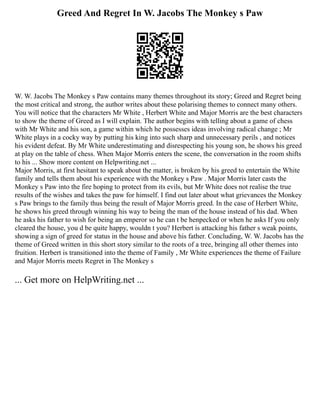 Greed And Regret In W. Jacobs The Monkey s Paw
W. W. Jacobs The Monkey s Paw contains many themes throughout its story; Greed and Regret being
the most critical and strong, the author writes about these polarising themes to connect many others.
You will notice that the characters Mr White , Herbert White and Major Morris are the best characters
to show the theme of Greed as I will explain. The author begins with telling about a game of chess
with Mr White and his son, a game within which he possesses ideas involving radical change ; Mr
White plays in a cocky way by putting his king into such sharp and unnecessary perils , and notices
his evident defeat. By Mr White underestimating and disrespecting his young son, he shows his greed
at play on the table of chess. When Major Morris enters the scene, the conversation in the room shifts
to his ... Show more content on Helpwriting.net ...
Major Morris, at first hesitant to speak about the matter, is broken by his greed to entertain the White
family and tells them about his experience with the Monkey s Paw . Major Morris later casts the
Monkey s Paw into the fire hoping to protect from its evils, but Mr White does not realise the true
results of the wishes and takes the paw for himself. I find out later about what grievances the Monkey
s Paw brings to the family thus being the result of Major Morris greed. In the case of Herbert White,
he shows his greed through winning his way to being the man of the house instead of his dad. When
he asks his father to wish for being an emperor so he can t be henpecked or when he asks If you only
cleared the house, you d be quite happy, wouldn t you? Herbert is attacking his father s weak points,
showing a sign of greed for status in the house and above his father. Concluding, W. W. Jacobs has the
theme of Greed written in this short story similar to the roots of a tree, bringing all other themes into
fruition. Herbert is transitioned into the theme of Family , Mr White experiences the theme of Failure
and Major Morris meets Regret in The Monkey s
... Get more on HelpWriting.net ...
 