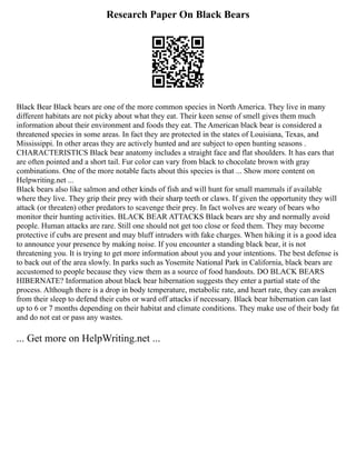 Research Paper On Black Bears
Black Bear Black bears are one of the more common species in North America. They live in many
different habitats are not picky about what they eat. Their keen sense of smell gives them much
information about their environment and foods they eat. The American black bear is considered a
threatened species in some areas. In fact they are protected in the states of Louisiana, Texas, and
Mississippi. In other areas they are actively hunted and are subject to open hunting seasons .
CHARACTERISTICS Black bear anatomy includes a straight face and flat shoulders. It has ears that
are often pointed and a short tail. Fur color can vary from black to chocolate brown with gray
combinations. One of the more notable facts about this species is that ... Show more content on
Helpwriting.net ...
Black bears also like salmon and other kinds of fish and will hunt for small mammals if available
where they live. They grip their prey with their sharp teeth or claws. If given the opportunity they will
attack (or threaten) other predators to scavenge their prey. In fact wolves are weary of bears who
monitor their hunting activities. BLACK BEAR ATTACKS Black bears are shy and normally avoid
people. Human attacks are rare. Still one should not get too close or feed them. They may become
protective if cubs are present and may bluff intruders with fake charges. When hiking it is a good idea
to announce your presence by making noise. If you encounter a standing black bear, it is not
threatening you. It is trying to get more information about you and your intentions. The best defense is
to back out of the area slowly. In parks such as Yosemite National Park in California, black bears are
accustomed to people because they view them as a source of food handouts. DO BLACK BEARS
HIBERNATE? Information about black bear hibernation suggests they enter a partial state of the
process. Although there is a drop in body temperature, metabolic rate, and heart rate, they can awaken
from their sleep to defend their cubs or ward off attacks if necessary. Black bear hibernation can last
up to 6 or 7 months depending on their habitat and climate conditions. They make use of their body fat
and do not eat or pass any wastes.
... Get more on HelpWriting.net ...
 