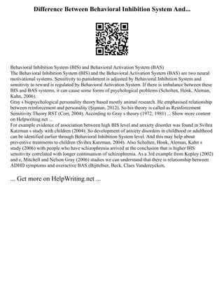 Difference Between Behavioral Inhibition System And...
Behavioral Inhibition System (BIS) and Behavioral Activation System (BAS)
The Behavioral Inhibition System (BIS) and the Behavioral Activation System (BAS) are two neural
motivational systems. Sensitivity to punishment is adjusted by Behavioral Inhibition System and
sensitivty to reward is regulated by Behavioral Activation System. If there is imbalance between these
BIS and BAS systems, it can cause some forms of psychological problems (Scholten, Honk, Aleman,
Kahn, 2006).
Gray s biopsychological personality theory based mostly animal research. He emphasised relationship
between reinforcement and personality (Şişman, 2012). So his theory is called as Reinforcement
Sensitivity Theory RST (Corr, 2004). According to Gray s theory (1972, 1981) ... Show more content
on Helpwriting.net ...
For example evidence of association between high BIS level and anxiety disorder was found in Svihra
Katzman s study with children (2004). So development of anxiety disorders in childhood or adulthood
can be identified earlier through Behavioral Inhibition System level. And this may help about
preventive treatments to children (Svihra Katzman, 2004). Also Scholten, Honk, Aleman, Kahn s
study (2006) with people who have schizophrenia arrived at the conclusion that is higher BIS
sensitivity correlated with longer continuation of schizophrenia. As a 3rd example from Kepley (2002)
and e, Mitchell and Nelson Gray (2006) studies we can understand that there is relationship between
ADHD symptoms and overactive BAS (Bijttebier, Beck, Claes Vandereycken,
... Get more on HelpWriting.net ...
 