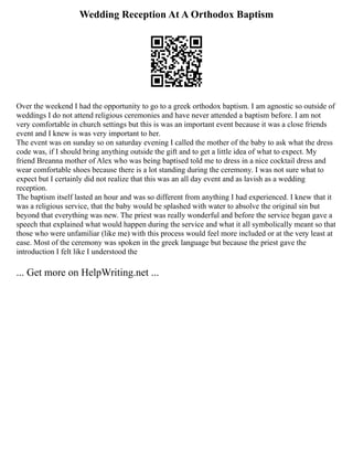 Wedding Reception At A Orthodox Baptism
Over the weekend I had the opportunity to go to a greek orthodox baptism. I am agnostic so outside of
weddings I do not attend religious ceremonies and have never attended a baptism before. I am not
very comfortable in church settings but this is was an important event because it was a close friends
event and I knew is was very important to her.
The event was on sunday so on saturday evening I called the mother of the baby to ask what the dress
code was, if I should bring anything outside the gift and to get a little idea of what to expect. My
friend Breanna mother of Alex who was being baptised told me to dress in a nice cocktail dress and
wear comfortable shoes because there is a lot standing during the ceremony. I was not sure what to
expect but I certainly did not realize that this was an all day event and as lavish as a wedding
reception.
The baptism itself lasted an hour and was so different from anything I had experienced. I knew that it
was a religious service, that the baby would be splashed with water to absolve the original sin but
beyond that everything was new. The priest was really wonderful and before the service began gave a
speech that explained what would happen during the service and what it all symbolically meant so that
those who were unfamiliar (like me) with this process would feel more included or at the very least at
ease. Most of the ceremony was spoken in the greek language but because the priest gave the
introduction I felt like I understood the
... Get more on HelpWriting.net ...
 