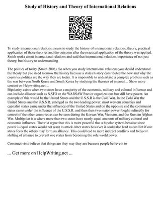 Study of History and Theory of International Relations
To study international relations means to study the history of international relations, theory, practical
application of those theories and the outcome after the practical application of the theory was applied.
Smith spoke about international relations and said that international relations importance of not just
theory, but history to understanding
The politics of today (Smith 2006). So when you study international relations you should understand
the theory but you need to know the history because a states history contributed the how and why the
countries politics are the way they are today. It is impossible to understand a complex problem such as
the war between North Korea and South Korea by studying the theories of internal ... Show more
content on Helpwriting.net ...
Bipolarity exists when two states have a majority of the economic, military and cultural influence and
can include alliance such as NATO or the WARSAW Pact or organizations but still have power. An
example of this would be the United States and the U.S.S.R is the Cold War. In the Cold War the
United States and the U.S.S.R. emerged as the two leading power, most western countries and
capitalist states came under the influence of the United States and on the opposite end the communist
states came under the influence of the U.S.S.R. and then then two major power fought indirectly for
control of the other countries as can be seen during the Korean War, Vietnam, and the Russian Afghan
War. Multipolar is a where more than two states have nearly equal amounts of military cultural and
economic influence. Theorist argue that this is more peaceful that a bipolar system because since
power is equal states would not want to attack other states however it could also lead to conflict if one
states feels the others may form an alliance. This could lead to more indirect conflicts and frequent
shifting of alliance to prevent one states from becoming the sole world power.
Constructivists believe that things are they way they are because people believe it to
... Get more on HelpWriting.net ...
 