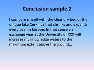 Conclusion sample 2
I compare myself with the clear dry bed of the
unique lake Cerknica that shrinks and expands
every year in Europe. In that sense an
exchange year at the University of XXX will
increase my knowledge waters to the
maximum extent above the ground...
 