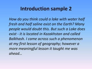 Introduction sample 2
How do you think could a lake with water half
fresh and half saline exist on the Earth? Many
people would doubt this. But such a Lake does
exist - it is located in Kazakhstan and called
Balkhash. I came across such a phenomenon
at my first lesson of geography; however a
more meaningful lesson it taught me was
ahead…
 