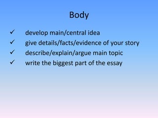 Body
   develop main/central idea
   give details/facts/evidence of your story
   describe/explain/argue main topic
   write the biggest part of the essay
 