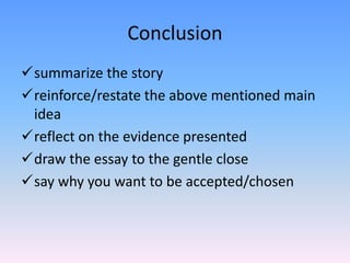 Conclusion
summarize the story
reinforce/restate the above mentioned main
 idea
reflect on the evidence presented
draw the essay to the gentle close
say why you want to be accepted/chosen
 