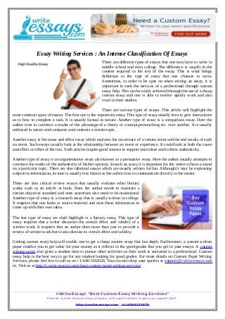 Essay Writing Services : An Intense Classification Of Essays
There are different types of essays that one may have to write in
middle school and even college. The difference is usually in the
content required in the text of the essay. This is what brings
definition to the type of essay that one chooses to write.
Sometimes, in order to be spot on when writing an essay, it is
important to seek the services of a professional through custom
essay help. This can be easily achieved through the use of a cheap
custom essay and one is able to receive quality work and also
excel in their studies.
There are various types of essays. This article will highlight the
most common types of essays. The first one is the expository essay. This type of essay usually tries to give instructions
as to how to complete a task. It is usually factual in nature. Another type of essay is a comparison essay. Here the
author tries to convince a reader of the advantage of a theory or concept,person,thing etc. over another. It is usually
unbiased in nature and compares and contrasts a certain topic.
Another essay is the cause and effect essay which explains the occurrence of a certain event and the end results of such
an event. Such essays usually look at the relationship between an event or experience. It could look at both the cause
and effect or either of the two. Such articles require good sources to support ones ideas and to show authenticity.
Another type of essay is an argumentative essay also known as a persuasive essay. Here the author usually attempts to
convince the reader of the authenticity of his/her opinion. In such an essay it is important for the writer to have a stand
on a particular topic. There are also informal essays which are usually written for fun. Although it may be expressing
subjective information, its tone is usually less formal as the author tries to communicate directly to the reader.
There are also critical review essays that usually evaluate other literary
works such as an article or book. Here the author needs to maintain a
certain objective standard and ones assertions also need to be maintained.
Another type of essay is a research essay that is usually written in college.
It requires that one looks at source material and uses these information to
come up with their own ideas.
The last type of essay we shall highlight is a literary essay. This type of
essay requires that a writer discusses the overall effect and validity of a
written work. It requires that an author does more than just to provide a
review of written work but to also discuss its overall effect and validity.
Getting custom essay help will enable one to get a cheap custom essay that has depth. Furthermore, a custom written
paper enables you to get value for your money as it reflects in the good grades that you get in your essays. A custom
writing paper also gives a student time to pursue other activities as their work is entrusted to a professional. Custom
essay help is the best way to go for any student looking for good grades. For more details on Custom Paper Writing
Services, please feel free to call us on +1-646-5132628. You can also drop your queries at support@i-write-essays.com
or, Visit us at http://i-write-essays.com/cheap-custom-paper-writing-services/
I-Write-Essays “Best Custom Essay Writing Services”
Premier custom essay writing company, with expert writers to give you support 24x7.
http://i-write-essays.com | +1 646-5132628
 