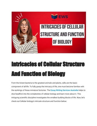 Intricacies of Cellular Structure
And Function of Biology
From the tiniest bacteria to the greatest animals and plants, cells are the basic
component of all life. To fully grasp the intricacy of life, one must become familiar with
the workings of these miniature factories. The Essay Writing Services Australia helps to
dive headfirst into the complexities of cellular biology and learn more about it. This
intriguing scientific discipline investigates the smallest building blocks of life. Now, let's
check out Cellular biology's intricate structure and function below:
 