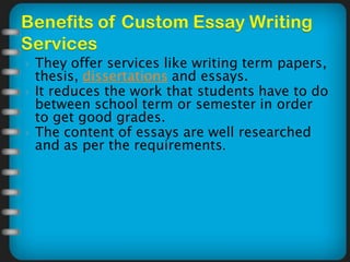  They offer services like writing term papers,
thesis, dissertations and essays.
 It reduces the work that students have to do
between school term or semester in order
to get good grades.
 The content of essays are well researched
and as per the requirements.
 