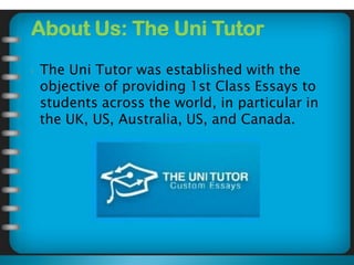 About Us: The Uni Tutor
 The Uni Tutor was established with the
objective of providing 1st Class Essays to
students across the world, in particular in
the UK, US, Australia, US, and Canada.
 