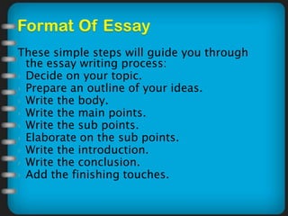 These simple steps will guide you through
the essay writing process:
 Decide on your topic.
 Prepare an outline of your ideas.
 Write the body.
 Write the main points.
 Write the sub points.
 Elaborate on the sub points.
 Write the introduction.
 Write the conclusion.
 Add the finishing touches.
 