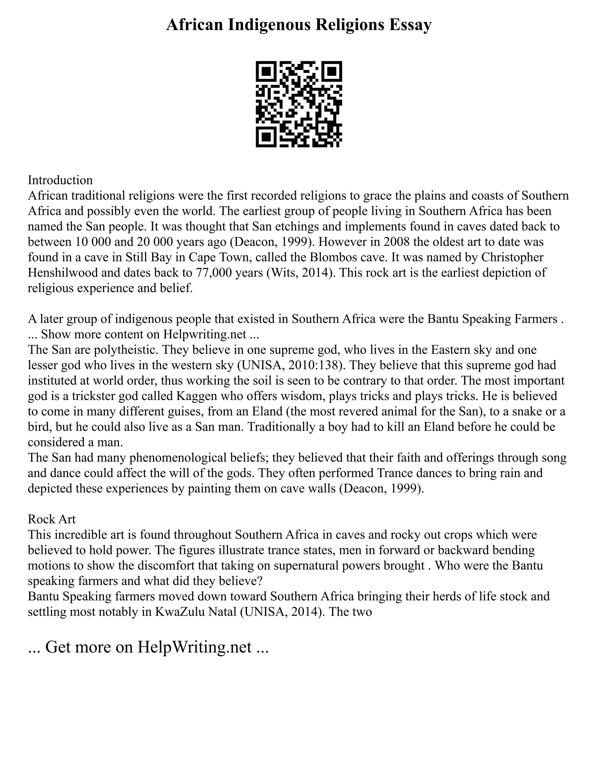 African Indigenous Religions Essay
Introduction
African traditional religions were the first recorded religions to grace the plains and coasts of Southern
Africa and possibly even the world. The earliest group of people living in Southern Africa has been
named the San people. It was thought that San etchings and implements found in caves dated back to
between 10 000 and 20 000 years ago (Deacon, 1999). However in 2008 the oldest art to date was
found in a cave in Still Bay in Cape Town, called the Blombos cave. It was named by Christopher
Henshilwood and dates back to 77,000 years (Wits, 2014). This rock art is the earliest depiction of
religious experience and belief.
A later group of indigenous people that existed in Southern Africa were the Bantu Speaking Farmers .
... Show more content on Helpwriting.net ...
The San are polytheistic. They believe in one supreme god, who lives in the Eastern sky and one
lesser god who lives in the western sky (UNISA, 2010:138). They believe that this supreme god had
instituted at world order, thus working the soil is seen to be contrary to that order. The most important
god is a trickster god called Kaggen who offers wisdom, plays tricks and plays tricks. He is believed
to come in many different guises, from an Eland (the most revered animal for the San), to a snake or a
bird, but he could also live as a San man. Traditionally a boy had to kill an Eland before he could be
considered a man.
The San had many phenomenological beliefs; they believed that their faith and offerings through song
and dance could affect the will of the gods. They often performed Trance dances to bring rain and
depicted these experiences by painting them on cave walls (Deacon, 1999).
Rock Art
This incredible art is found throughout Southern Africa in caves and rocky out crops which were
believed to hold power. The figures illustrate trance states, men in forward or backward bending
motions to show the discomfort that taking on supernatural powers brought . Who were the Bantu
speaking farmers and what did they believe?
Bantu Speaking farmers moved down toward Southern Africa bringing their herds of life stock and
settling most notably in KwaZulu Natal (UNISA, 2014). The two
... Get more on HelpWriting.net ...
 