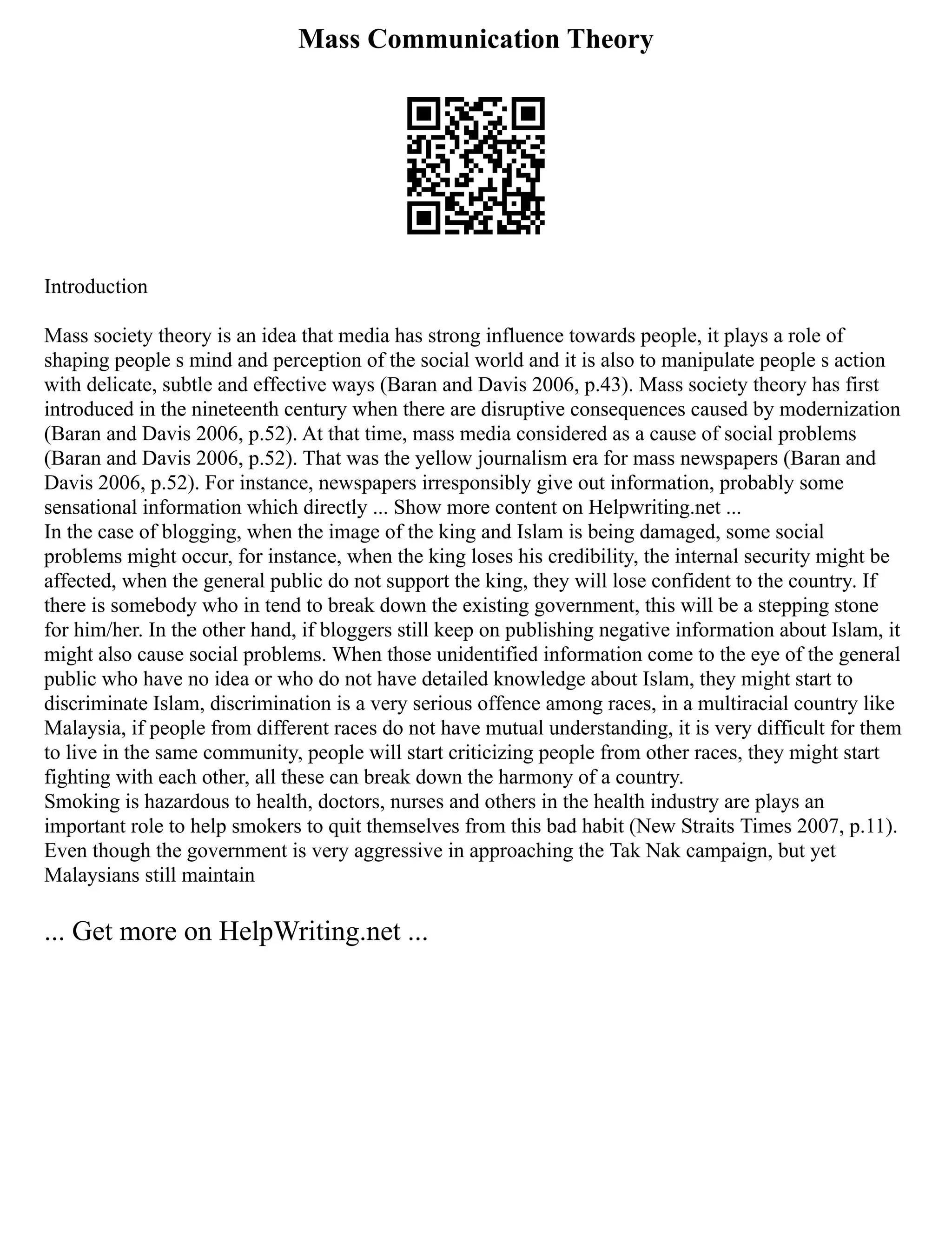 Mass Communication Theory
Introduction
Mass society theory is an idea that media has strong influence towards people, it plays a role of
shaping people s mind and perception of the social world and it is also to manipulate people s action
with delicate, subtle and effective ways (Baran and Davis 2006, p.43). Mass society theory has first
introduced in the nineteenth century when there are disruptive consequences caused by modernization
(Baran and Davis 2006, p.52). At that time, mass media considered as a cause of social problems
(Baran and Davis 2006, p.52). That was the yellow journalism era for mass newspapers (Baran and
Davis 2006, p.52). For instance, newspapers irresponsibly give out information, probably some
sensational information which directly ... Show more content on Helpwriting.net ...
In the case of blogging, when the image of the king and Islam is being damaged, some social
problems might occur, for instance, when the king loses his credibility, the internal security might be
affected, when the general public do not support the king, they will lose confident to the country. If
there is somebody who in tend to break down the existing government, this will be a stepping stone
for him/her. In the other hand, if bloggers still keep on publishing negative information about Islam, it
might also cause social problems. When those unidentified information come to the eye of the general
public who have no idea or who do not have detailed knowledge about Islam, they might start to
discriminate Islam, discrimination is a very serious offence among races, in a multiracial country like
Malaysia, if people from different races do not have mutual understanding, it is very difficult for them
to live in the same community, people will start criticizing people from other races, they might start
fighting with each other, all these can break down the harmony of a country.
Smoking is hazardous to health, doctors, nurses and others in the health industry are plays an
important role to help smokers to quit themselves from this bad habit (New Straits Times 2007, p.11).
Even though the government is very aggressive in approaching the Tak Nak campaign, but yet
Malaysians still maintain
... Get more on HelpWriting.net ...
 