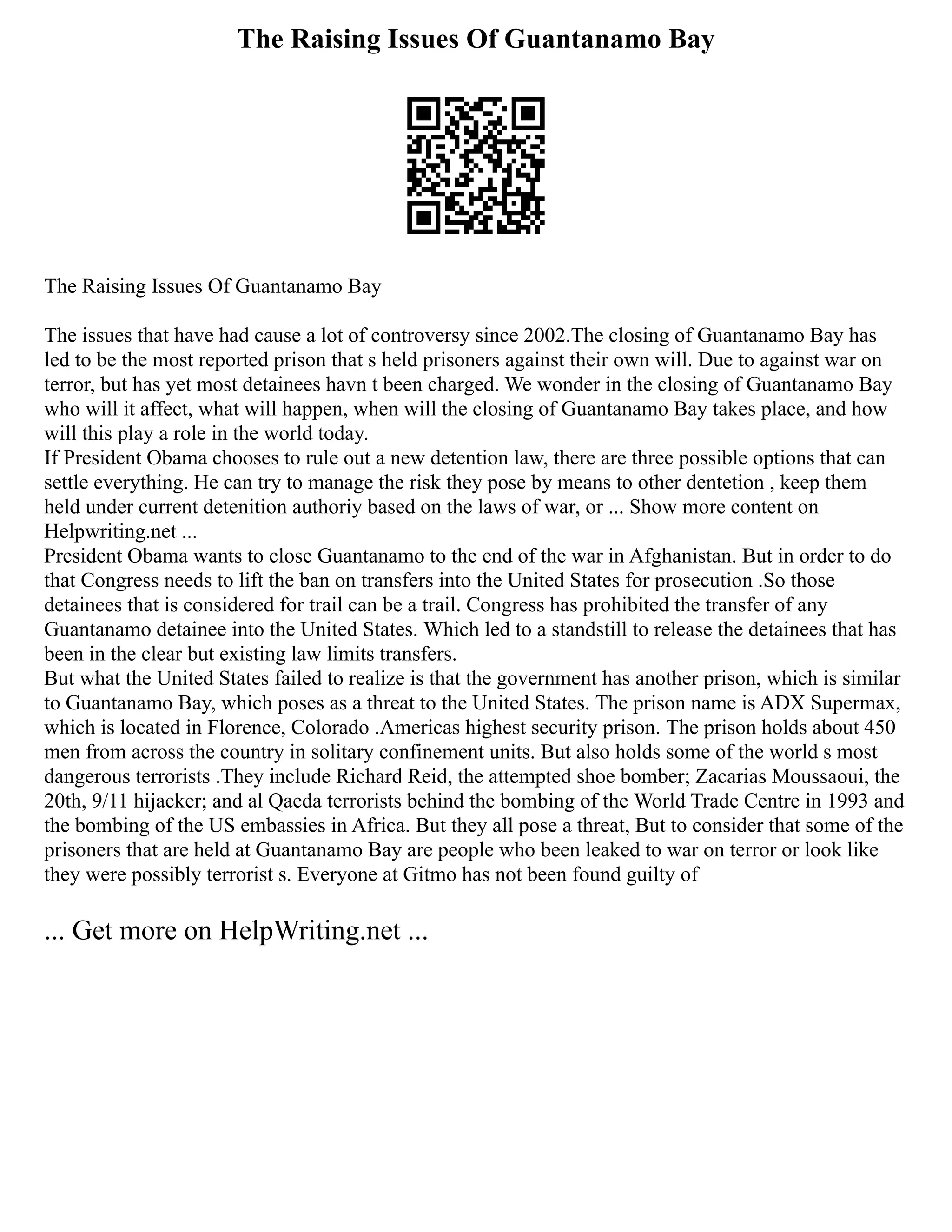 The Raising Issues Of Guantanamo Bay
The Raising Issues Of Guantanamo Bay
The issues that have had cause a lot of controversy since 2002.The closing of Guantanamo Bay has
led to be the most reported prison that s held prisoners against their own will. Due to against war on
terror, but has yet most detainees havn t been charged. We wonder in the closing of Guantanamo Bay
who will it affect, what will happen, when will the closing of Guantanamo Bay takes place, and how
will this play a role in the world today.
If President Obama chooses to rule out a new detention law, there are three possible options that can
settle everything. He can try to manage the risk they pose by means to other dentetion , keep them
held under current detenition authoriy based on the laws of war, or ... Show more content on
Helpwriting.net ...
President Obama wants to close Guantanamo to the end of the war in Afghanistan. But in order to do
that Congress needs to lift the ban on transfers into the United States for prosecution .So those
detainees that is considered for trail can be a trail. Congress has prohibited the transfer of any
Guantanamo detainee into the United States. Which led to a standstill to release the detainees that has
been in the clear but existing law limits transfers.
But what the United States failed to realize is that the government has another prison, which is similar
to Guantanamo Bay, which poses as a threat to the United States. The prison name is ADX Supermax,
which is located in Florence, Colorado .Americas highest security prison. The prison holds about 450
men from across the country in solitary confinement units. But also holds some of the world s most
dangerous terrorists .They include Richard Reid, the attempted shoe bomber; Zacarias Moussaoui, the
20th, 9/11 hijacker; and al Qaeda terrorists behind the bombing of the World Trade Centre in 1993 and
the bombing of the US embassies in Africa. But they all pose a threat, But to consider that some of the
prisoners that are held at Guantanamo Bay are people who been leaked to war on terror or look like
they were possibly terrorist s. Everyone at Gitmo has not been found guilty of
... Get more on HelpWriting.net ...
 