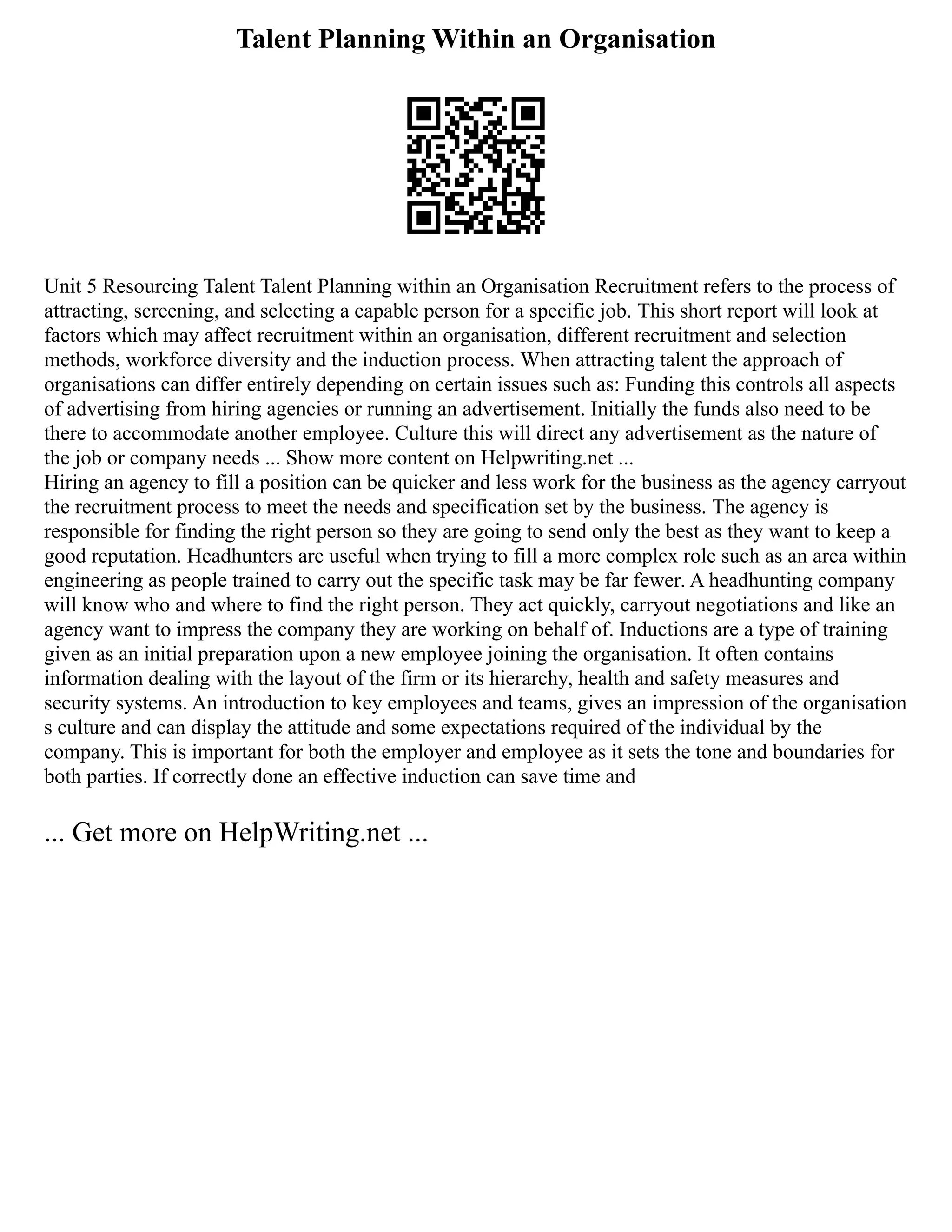 Talent Planning Within an Organisation
Unit 5 Resourcing Talent Talent Planning within an Organisation Recruitment refers to the process of
attracting, screening, and selecting a capable person for a specific job. This short report will look at
factors which may affect recruitment within an organisation, different recruitment and selection
methods, workforce diversity and the induction process. When attracting talent the approach of
organisations can differ entirely depending on certain issues such as: Funding this controls all aspects
of advertising from hiring agencies or running an advertisement. Initially the funds also need to be
there to accommodate another employee. Culture this will direct any advertisement as the nature of
the job or company needs ... Show more content on Helpwriting.net ...
Hiring an agency to fill a position can be quicker and less work for the business as the agency carryout
the recruitment process to meet the needs and specification set by the business. The agency is
responsible for finding the right person so they are going to send only the best as they want to keep a
good reputation. Headhunters are useful when trying to fill a more complex role such as an area within
engineering as people trained to carry out the specific task may be far fewer. A headhunting company
will know who and where to find the right person. They act quickly, carryout negotiations and like an
agency want to impress the company they are working on behalf of. Inductions are a type of training
given as an initial preparation upon a new employee joining the organisation. It often contains
information dealing with the layout of the firm or its hierarchy, health and safety measures and
security systems. An introduction to key employees and teams, gives an impression of the organisation
s culture and can display the attitude and some expectations required of the individual by the
company. This is important for both the employer and employee as it sets the tone and boundaries for
both parties. If correctly done an effective induction can save time and
... Get more on HelpWriting.net ...
 