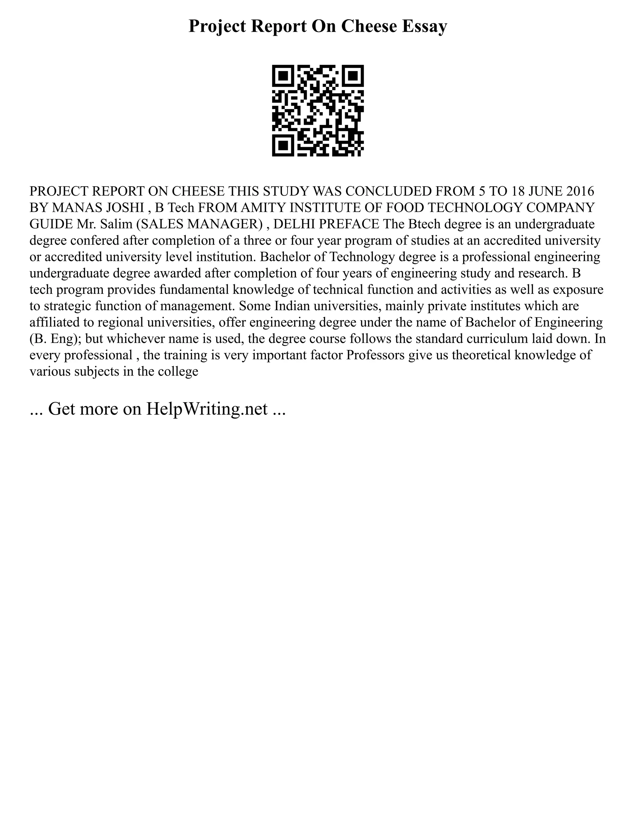 Project Report On Cheese Essay
PROJECT REPORT ON CHEESE THIS STUDY WAS CONCLUDED FROM 5 TO 18 JUNE 2016
BY MANAS JOSHI , B Tech FROM AMITY INSTITUTE OF FOOD TECHNOLOGY COMPANY
GUIDE Mr. Salim (SALES MANAGER) , DELHI PREFACE The Btech degree is an undergraduate
degree confered after completion of a three or four year program of studies at an accredited university
or accredited university level institution. Bachelor of Technology degree is a professional engineering
undergraduate degree awarded after completion of four years of engineering study and research. B
tech program provides fundamental knowledge of technical function and activities as well as exposure
to strategic function of management. Some Indian universities, mainly private institutes which are
affiliated to regional universities, offer engineering degree under the name of Bachelor of Engineering
(B. Eng); but whichever name is used, the degree course follows the standard curriculum laid down. In
every professional , the training is very important factor Professors give us theoretical knowledge of
various subjects in the college
... Get more on HelpWriting.net ...
 