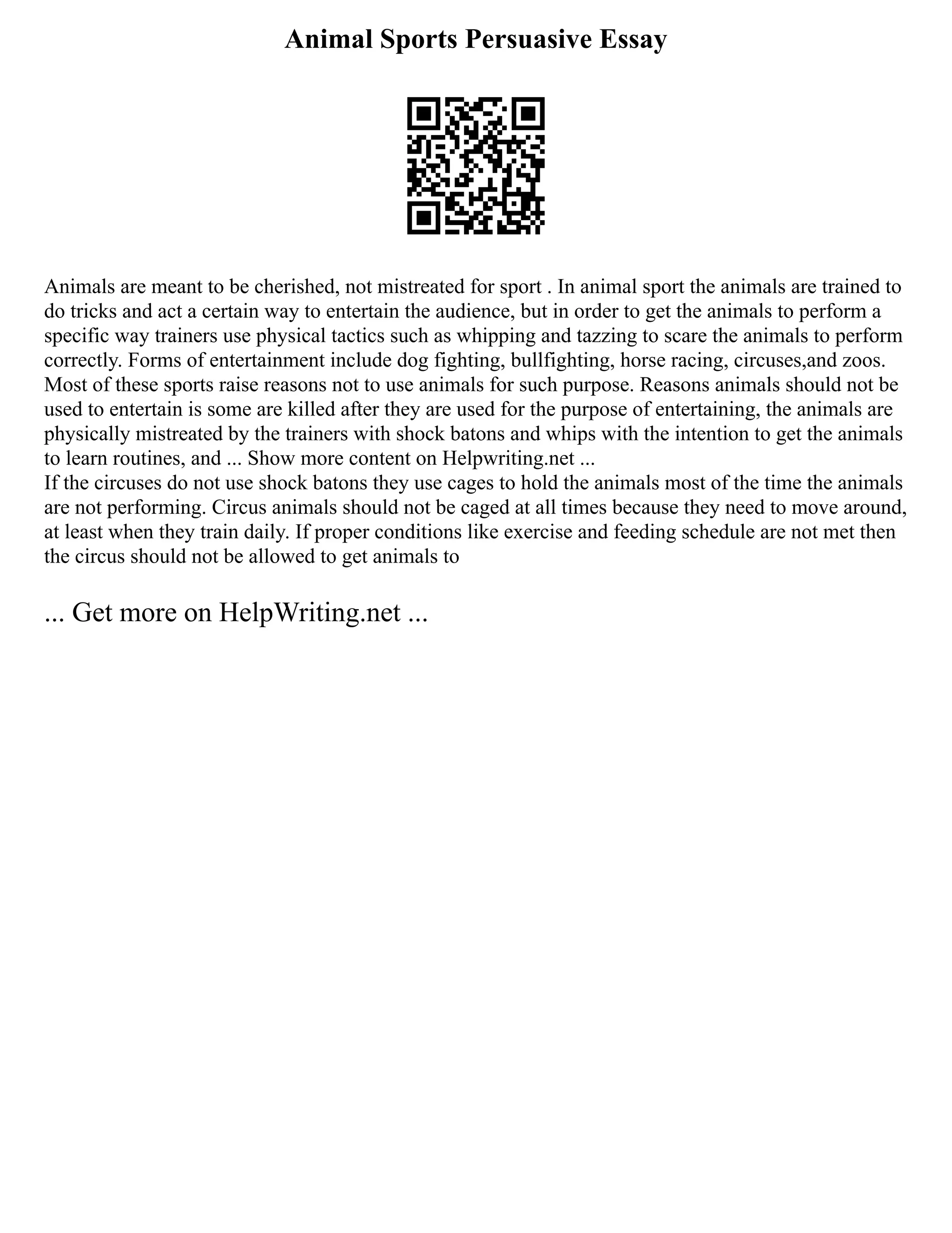 Animal Sports Persuasive Essay
Animals are meant to be cherished, not mistreated for sport . In animal sport the animals are trained to
do tricks and act a certain way to entertain the audience, but in order to get the animals to perform a
specific way trainers use physical tactics such as whipping and tazzing to scare the animals to perform
correctly. Forms of entertainment include dog fighting, bullfighting, horse racing, circuses,and zoos.
Most of these sports raise reasons not to use animals for such purpose. Reasons animals should not be
used to entertain is some are killed after they are used for the purpose of entertaining, the animals are
physically mistreated by the trainers with shock batons and whips with the intention to get the animals
to learn routines, and ... Show more content on Helpwriting.net ...
If the circuses do not use shock batons they use cages to hold the animals most of the time the animals
are not performing. Circus animals should not be caged at all times because they need to move around,
at least when they train daily. If proper conditions like exercise and feeding schedule are not met then
the circus should not be allowed to get animals to
... Get more on HelpWriting.net ...
 