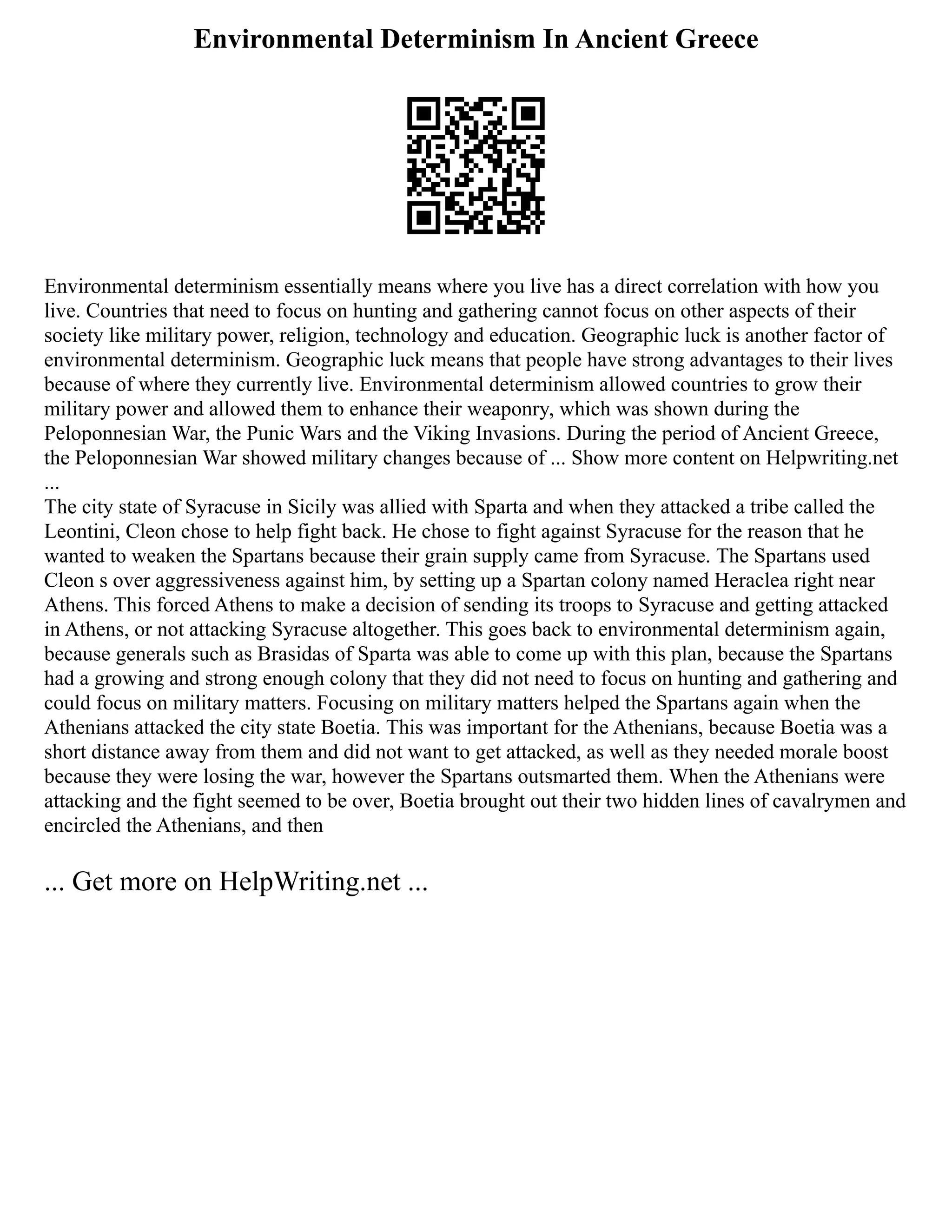 Environmental Determinism In Ancient Greece
Environmental determinism essentially means where you live has a direct correlation with how you
live. Countries that need to focus on hunting and gathering cannot focus on other aspects of their
society like military power, religion, technology and education. Geographic luck is another factor of
environmental determinism. Geographic luck means that people have strong advantages to their lives
because of where they currently live. Environmental determinism allowed countries to grow their
military power and allowed them to enhance their weaponry, which was shown during the
Peloponnesian War, the Punic Wars and the Viking Invasions. During the period of Ancient Greece,
the Peloponnesian War showed military changes because of ... Show more content on Helpwriting.net
...
The city state of Syracuse in Sicily was allied with Sparta and when they attacked a tribe called the
Leontini, Cleon chose to help fight back. He chose to fight against Syracuse for the reason that he
wanted to weaken the Spartans because their grain supply came from Syracuse. The Spartans used
Cleon s over aggressiveness against him, by setting up a Spartan colony named Heraclea right near
Athens. This forced Athens to make a decision of sending its troops to Syracuse and getting attacked
in Athens, or not attacking Syracuse altogether. This goes back to environmental determinism again,
because generals such as Brasidas of Sparta was able to come up with this plan, because the Spartans
had a growing and strong enough colony that they did not need to focus on hunting and gathering and
could focus on military matters. Focusing on military matters helped the Spartans again when the
Athenians attacked the city state Boetia. This was important for the Athenians, because Boetia was a
short distance away from them and did not want to get attacked, as well as they needed morale boost
because they were losing the war, however the Spartans outsmarted them. When the Athenians were
attacking and the fight seemed to be over, Boetia brought out their two hidden lines of cavalrymen and
encircled the Athenians, and then
... Get more on HelpWriting.net ...
 