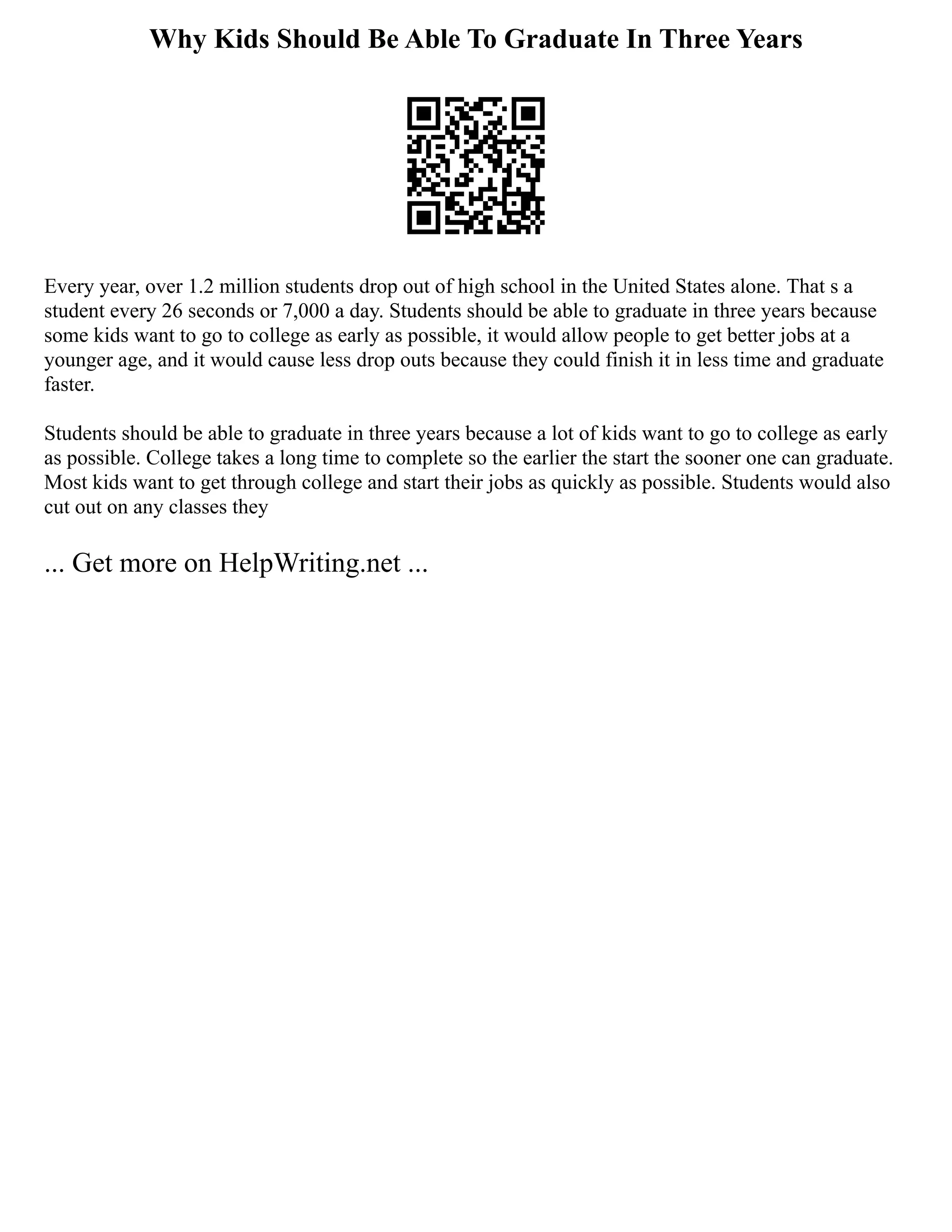 Why Kids Should Be Able To Graduate In Three Years
Every year, over 1.2 million students drop out of high school in the United States alone. That s a
student every 26 seconds or 7,000 a day. Students should be able to graduate in three years because
some kids want to go to college as early as possible, it would allow people to get better jobs at a
younger age, and it would cause less drop outs because they could finish it in less time and graduate
faster.
Students should be able to graduate in three years because a lot of kids want to go to college as early
as possible. College takes a long time to complete so the earlier the start the sooner one can graduate.
Most kids want to get through college and start their jobs as quickly as possible. Students would also
cut out on any classes they
... Get more on HelpWriting.net ...
 