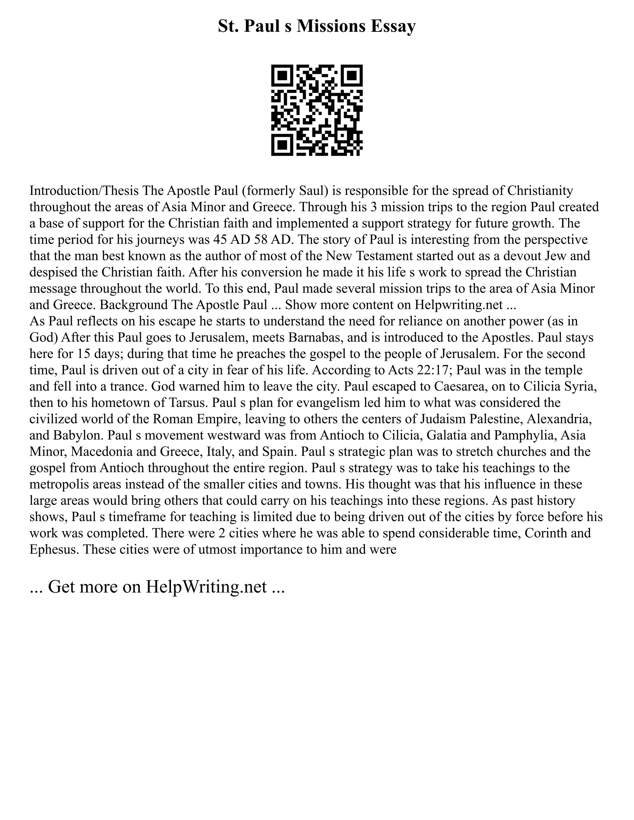St. Paul s Missions Essay
Introduction/Thesis The Apostle Paul (formerly Saul) is responsible for the spread of Christianity
throughout the areas of Asia Minor and Greece. Through his 3 mission trips to the region Paul created
a base of support for the Christian faith and implemented a support strategy for future growth. The
time period for his journeys was 45 AD 58 AD. The story of Paul is interesting from the perspective
that the man best known as the author of most of the New Testament started out as a devout Jew and
despised the Christian faith. After his conversion he made it his life s work to spread the Christian
message throughout the world. To this end, Paul made several mission trips to the area of Asia Minor
and Greece. Background The Apostle Paul ... Show more content on Helpwriting.net ...
As Paul reflects on his escape he starts to understand the need for reliance on another power (as in
God) After this Paul goes to Jerusalem, meets Barnabas, and is introduced to the Apostles. Paul stays
here for 15 days; during that time he preaches the gospel to the people of Jerusalem. For the second
time, Paul is driven out of a city in fear of his life. According to Acts 22:17; Paul was in the temple
and fell into a trance. God warned him to leave the city. Paul escaped to Caesarea, on to Cilicia Syria,
then to his hometown of Tarsus. Paul s plan for evangelism led him to what was considered the
civilized world of the Roman Empire, leaving to others the centers of Judaism Palestine, Alexandria,
and Babylon. Paul s movement westward was from Antioch to Cilicia, Galatia and Pamphylia, Asia
Minor, Macedonia and Greece, Italy, and Spain. Paul s strategic plan was to stretch churches and the
gospel from Antioch throughout the entire region. Paul s strategy was to take his teachings to the
metropolis areas instead of the smaller cities and towns. His thought was that his influence in these
large areas would bring others that could carry on his teachings into these regions. As past history
shows, Paul s timeframe for teaching is limited due to being driven out of the cities by force before his
work was completed. There were 2 cities where he was able to spend considerable time, Corinth and
Ephesus. These cities were of utmost importance to him and were
... Get more on HelpWriting.net ...
 