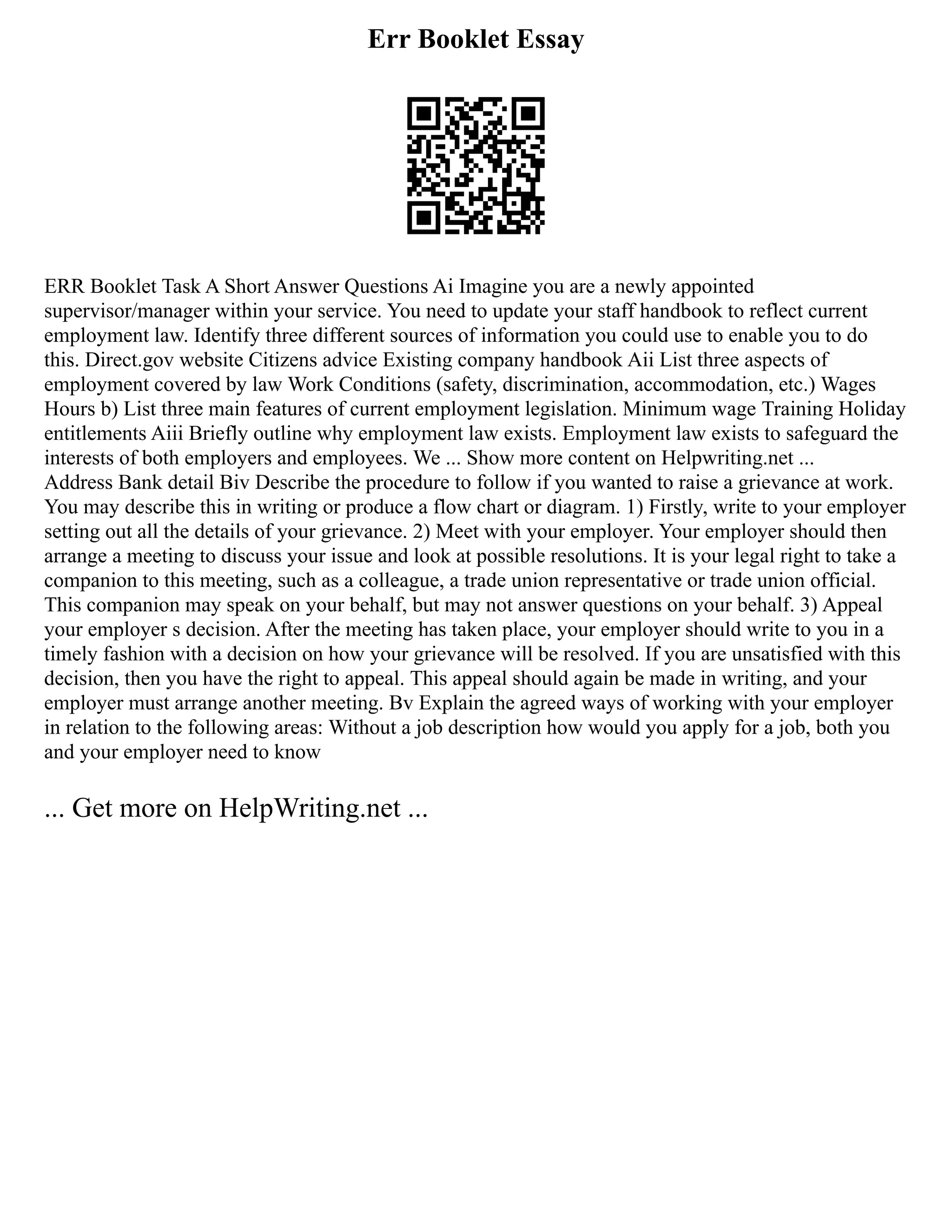 Err Booklet Essay
ERR Booklet Task A Short Answer Questions Ai Imagine you are a newly appointed
supervisor/manager within your service. You need to update your staff handbook to reflect current
employment law. Identify three different sources of information you could use to enable you to do
this. Direct.gov website Citizens advice Existing company handbook Aii List three aspects of
employment covered by law Work Conditions (safety, discrimination, accommodation, etc.) Wages
Hours b) List three main features of current employment legislation. Minimum wage Training Holiday
entitlements Aiii Briefly outline why employment law exists. Employment law exists to safeguard the
interests of both employers and employees. We ... Show more content on Helpwriting.net ...
Address Bank detail Biv Describe the procedure to follow if you wanted to raise a grievance at work.
You may describe this in writing or produce a flow chart or diagram. 1) Firstly, write to your employer
setting out all the details of your grievance. 2) Meet with your employer. Your employer should then
arrange a meeting to discuss your issue and look at possible resolutions. It is your legal right to take a
companion to this meeting, such as a colleague, a trade union representative or trade union official.
This companion may speak on your behalf, but may not answer questions on your behalf. 3) Appeal
your employer s decision. After the meeting has taken place, your employer should write to you in a
timely fashion with a decision on how your grievance will be resolved. If you are unsatisfied with this
decision, then you have the right to appeal. This appeal should again be made in writing, and your
employer must arrange another meeting. Bv Explain the agreed ways of working with your employer
in relation to the following areas: Without a job description how would you apply for a job, both you
and your employer need to know
... Get more on HelpWriting.net ...
 
