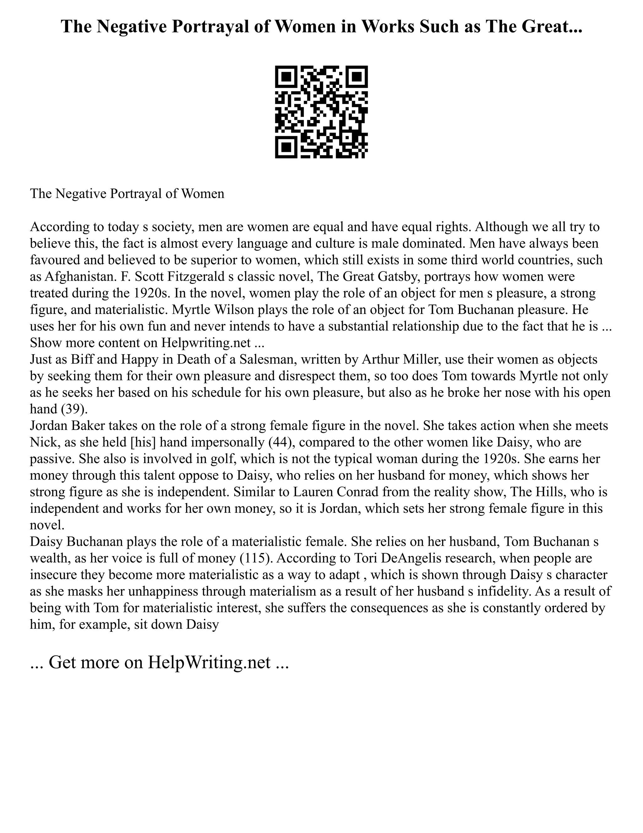 The Negative Portrayal of Women in Works Such as The Great...
The Negative Portrayal of Women
According to today s society, men are women are equal and have equal rights. Although we all try to
believe this, the fact is almost every language and culture is male dominated. Men have always been
favoured and believed to be superior to women, which still exists in some third world countries, such
as Afghanistan. F. Scott Fitzgerald s classic novel, The Great Gatsby, portrays how women were
treated during the 1920s. In the novel, women play the role of an object for men s pleasure, a strong
figure, and materialistic. Myrtle Wilson plays the role of an object for Tom Buchanan pleasure. He
uses her for his own fun and never intends to have a substantial relationship due to the fact that he is ...
Show more content on Helpwriting.net ...
Just as Biff and Happy in Death of a Salesman, written by Arthur Miller, use their women as objects
by seeking them for their own pleasure and disrespect them, so too does Tom towards Myrtle not only
as he seeks her based on his schedule for his own pleasure, but also as he broke her nose with his open
hand (39).
Jordan Baker takes on the role of a strong female figure in the novel. She takes action when she meets
Nick, as she held [his] hand impersonally (44), compared to the other women like Daisy, who are
passive. She also is involved in golf, which is not the typical woman during the 1920s. She earns her
money through this talent oppose to Daisy, who relies on her husband for money, which shows her
strong figure as she is independent. Similar to Lauren Conrad from the reality show, The Hills, who is
independent and works for her own money, so it is Jordan, which sets her strong female figure in this
novel.
Daisy Buchanan plays the role of a materialistic female. She relies on her husband, Tom Buchanan s
wealth, as her voice is full of money (115). According to Tori DeAngelis research, when people are
insecure they become more materialistic as a way to adapt , which is shown through Daisy s character
as she masks her unhappiness through materialism as a result of her husband s infidelity. As a result of
being with Tom for materialistic interest, she suffers the consequences as she is constantly ordered by
him, for example, sit down Daisy
... Get more on HelpWriting.net ...
 