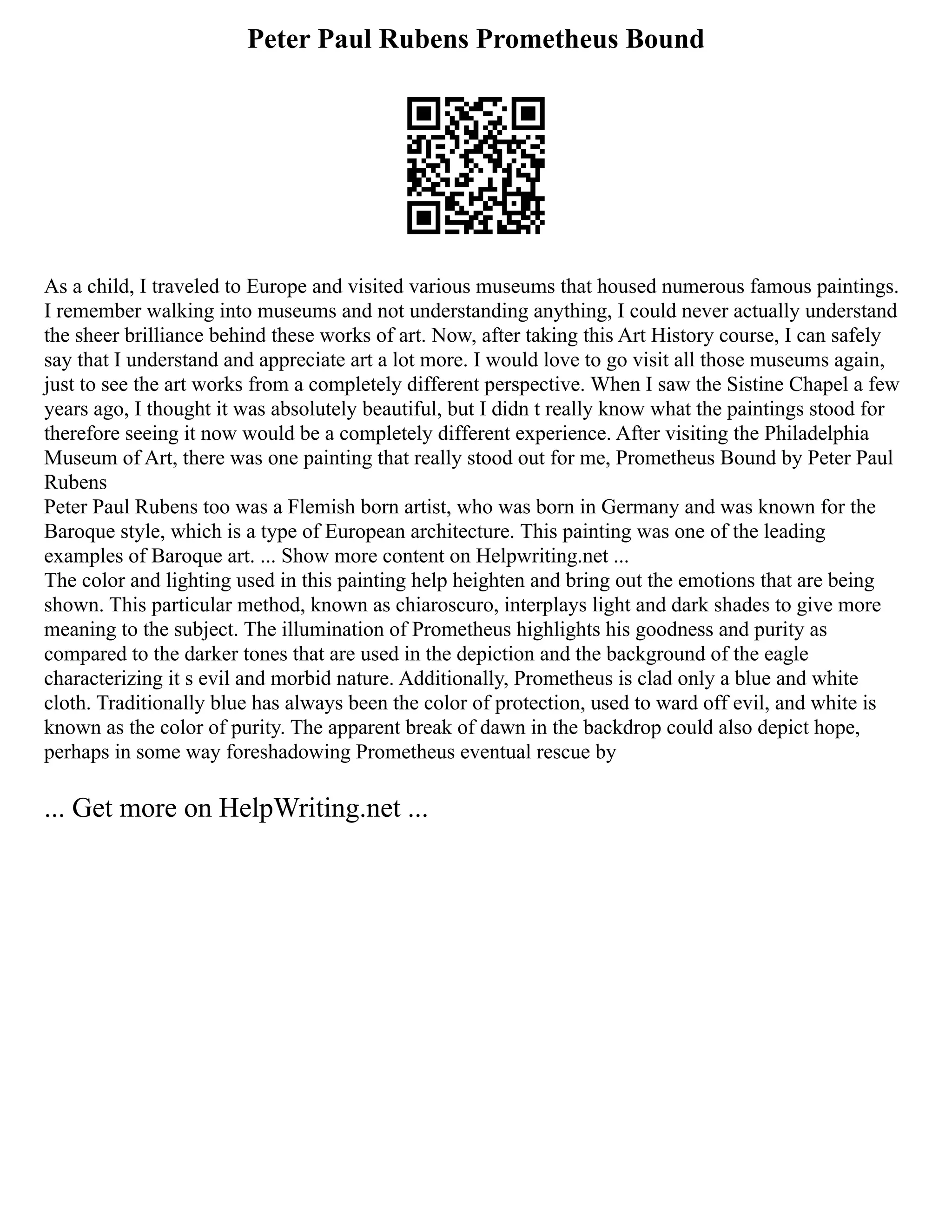 Peter Paul Rubens Prometheus Bound
As a child, I traveled to Europe and visited various museums that housed numerous famous paintings.
I remember walking into museums and not understanding anything, I could never actually understand
the sheer brilliance behind these works of art. Now, after taking this Art History course, I can safely
say that I understand and appreciate art a lot more. I would love to go visit all those museums again,
just to see the art works from a completely different perspective. When I saw the Sistine Chapel a few
years ago, I thought it was absolutely beautiful, but I didn t really know what the paintings stood for
therefore seeing it now would be a completely different experience. After visiting the Philadelphia
Museum of Art, there was one painting that really stood out for me, Prometheus Bound by Peter Paul
Rubens
Peter Paul Rubens too was a Flemish born artist, who was born in Germany and was known for the
Baroque style, which is a type of European architecture. This painting was one of the leading
examples of Baroque art. ... Show more content on Helpwriting.net ...
The color and lighting used in this painting help heighten and bring out the emotions that are being
shown. This particular method, known as chiaroscuro, interplays light and dark shades to give more
meaning to the subject. The illumination of Prometheus highlights his goodness and purity as
compared to the darker tones that are used in the depiction and the background of the eagle
characterizing it s evil and morbid nature. Additionally, Prometheus is clad only a blue and white
cloth. Traditionally blue has always been the color of protection, used to ward off evil, and white is
known as the color of purity. The apparent break of dawn in the backdrop could also depict hope,
perhaps in some way foreshadowing Prometheus eventual rescue by
... Get more on HelpWriting.net ...
 