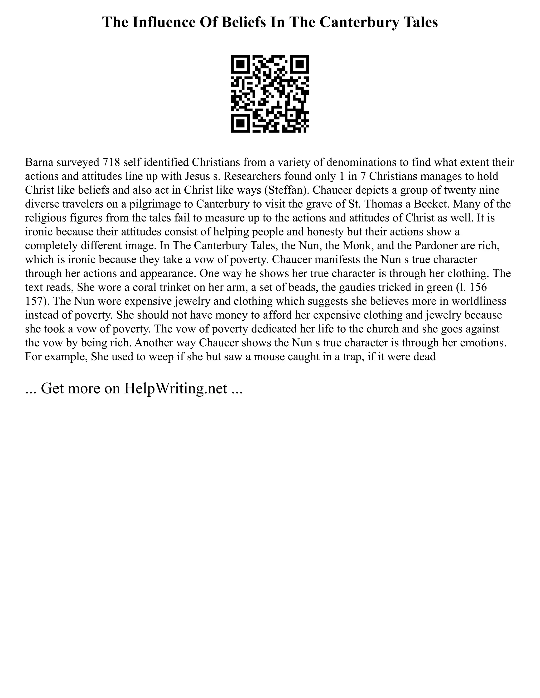 The Influence Of Beliefs In The Canterbury Tales
Barna surveyed 718 self identified Christians from a variety of denominations to find what extent their
actions and attitudes line up with Jesus s. Researchers found only 1 in 7 Christians manages to hold
Christ like beliefs and also act in Christ like ways (Steffan). Chaucer depicts a group of twenty nine
diverse travelers on a pilgrimage to Canterbury to visit the grave of St. Thomas a Becket. Many of the
religious figures from the tales fail to measure up to the actions and attitudes of Christ as well. It is
ironic because their attitudes consist of helping people and honesty but their actions show a
completely different image. In The Canterbury Tales, the Nun, the Monk, and the Pardoner are rich,
which is ironic because they take a vow of poverty. Chaucer manifests the Nun s true character
through her actions and appearance. One way he shows her true character is through her clothing. The
text reads, She wore a coral trinket on her arm, a set of beads, the gaudies tricked in green (l. 156
157). The Nun wore expensive jewelry and clothing which suggests she believes more in worldliness
instead of poverty. She should not have money to afford her expensive clothing and jewelry because
she took a vow of poverty. The vow of poverty dedicated her life to the church and she goes against
the vow by being rich. Another way Chaucer shows the Nun s true character is through her emotions.
For example, She used to weep if she but saw a mouse caught in a trap, if it were dead
... Get more on HelpWriting.net ...
 