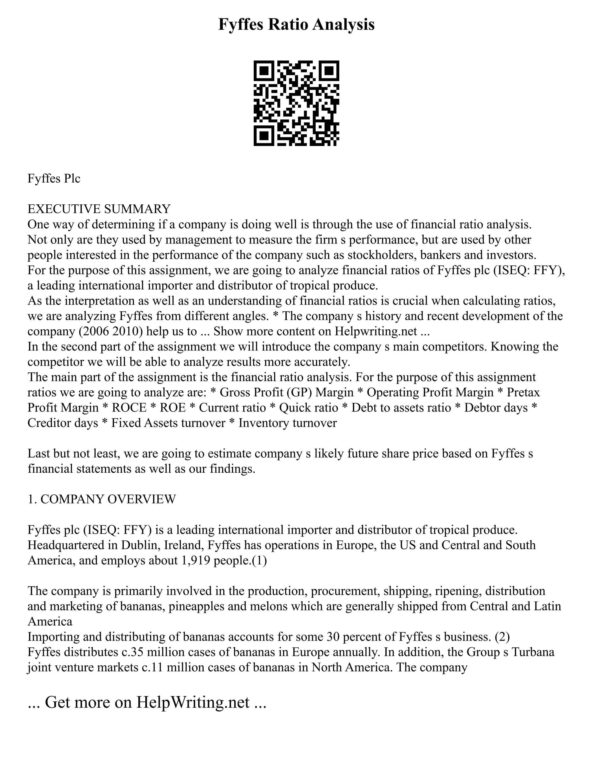 Fyffes Ratio Analysis
Fyffes Plc
EXECUTIVE SUMMARY
One way of determining if a company is doing well is through the use of financial ratio analysis.
Not only are they used by management to measure the firm s performance, but are used by other
people interested in the performance of the company such as stockholders, bankers and investors.
For the purpose of this assignment, we are going to analyze financial ratios of Fyffes plc (ISEQ: FFY),
a leading international importer and distributor of tropical produce.
As the interpretation as well as an understanding of financial ratios is crucial when calculating ratios,
we are analyzing Fyffes from different angles. * The company s history and recent development of the
company (2006 2010) help us to ... Show more content on Helpwriting.net ...
In the second part of the assignment we will introduce the company s main competitors. Knowing the
competitor we will be able to analyze results more accurately.
The main part of the assignment is the financial ratio analysis. For the purpose of this assignment
ratios we are going to analyze are: * Gross Profit (GP) Margin * Operating Profit Margin * Pretax
Profit Margin * ROCE * ROE * Current ratio * Quick ratio * Debt to assets ratio * Debtor days *
Creditor days * Fixed Assets turnover * Inventory turnover
Last but not least, we are going to estimate company s likely future share price based on Fyffes s
financial statements as well as our findings.
1. COMPANY OVERVIEW
Fyffes plc (ISEQ: FFY) is a leading international importer and distributor of tropical produce.
Headquartered in Dublin, Ireland, Fyffes has operations in Europe, the US and Central and South
America, and employs about 1,919 people.(1)
The company is primarily involved in the production, procurement, shipping, ripening, distribution
and marketing of bananas, pineapples and melons which are generally shipped from Central and Latin
America
Importing and distributing of bananas accounts for some 30 percent of Fyffes s business. (2)
Fyffes distributes c.35 million cases of bananas in Europe annually. In addition, the Group s Turbana
joint venture markets c.11 million cases of bananas in North America. The company
... Get more on HelpWriting.net ...
 