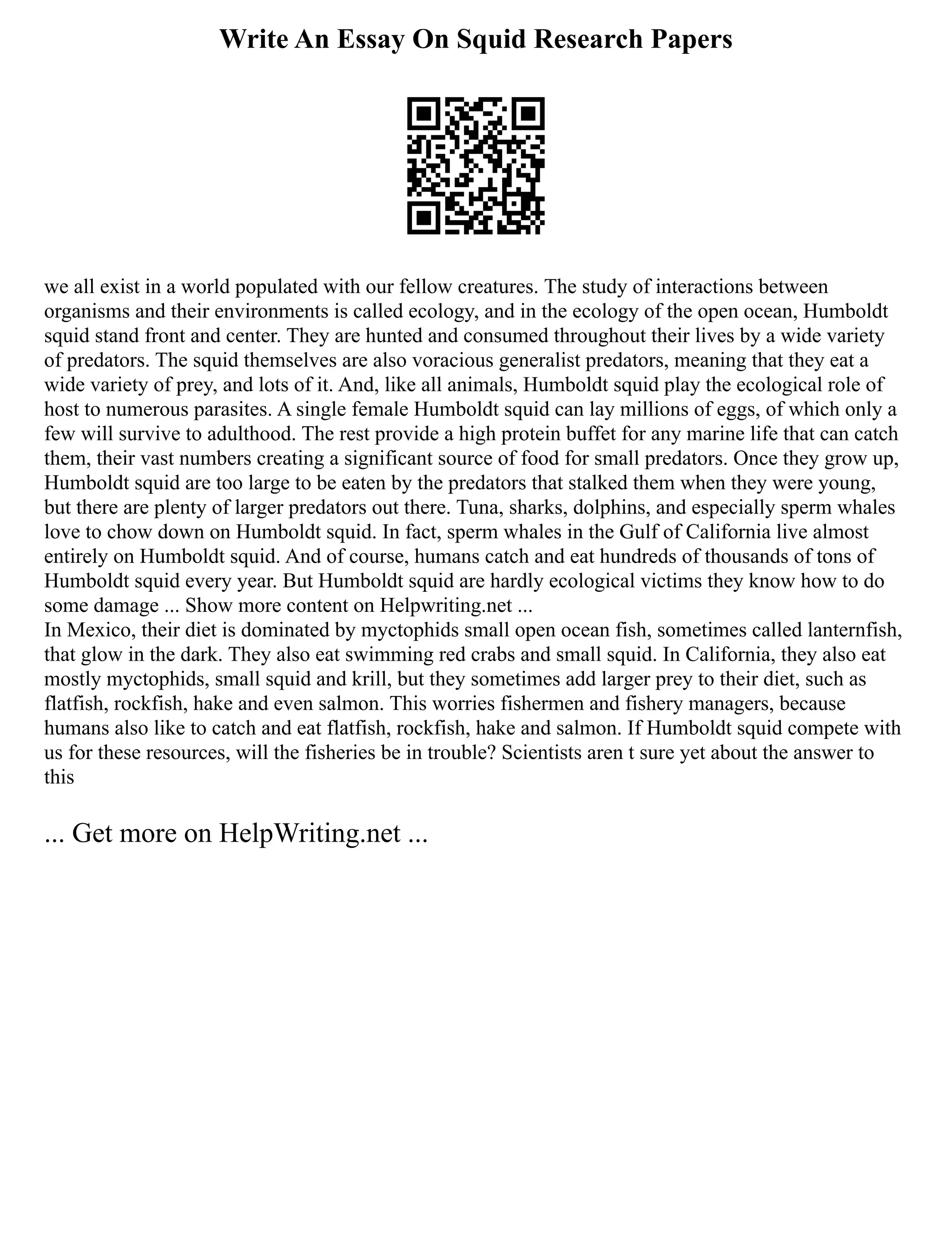 Write An Essay On Squid Research Papers
we all exist in a world populated with our fellow creatures. The study of interactions between
organisms and their environments is called ecology, and in the ecology of the open ocean, Humboldt
squid stand front and center. They are hunted and consumed throughout their lives by a wide variety
of predators. The squid themselves are also voracious generalist predators, meaning that they eat a
wide variety of prey, and lots of it. And, like all animals, Humboldt squid play the ecological role of
host to numerous parasites. A single female Humboldt squid can lay millions of eggs, of which only a
few will survive to adulthood. The rest provide a high protein buffet for any marine life that can catch
them, their vast numbers creating a significant source of food for small predators. Once they grow up,
Humboldt squid are too large to be eaten by the predators that stalked them when they were young,
but there are plenty of larger predators out there. Tuna, sharks, dolphins, and especially sperm whales
love to chow down on Humboldt squid. In fact, sperm whales in the Gulf of California live almost
entirely on Humboldt squid. And of course, humans catch and eat hundreds of thousands of tons of
Humboldt squid every year. But Humboldt squid are hardly ecological victims they know how to do
some damage ... Show more content on Helpwriting.net ...
In Mexico, their diet is dominated by myctophids small open ocean fish, sometimes called lanternfish,
that glow in the dark. They also eat swimming red crabs and small squid. In California, they also eat
mostly myctophids, small squid and krill, but they sometimes add larger prey to their diet, such as
flatfish, rockfish, hake and even salmon. This worries fishermen and fishery managers, because
humans also like to catch and eat flatfish, rockfish, hake and salmon. If Humboldt squid compete with
us for these resources, will the fisheries be in trouble? Scientists aren t sure yet about the answer to
this
... Get more on HelpWriting.net ...
 